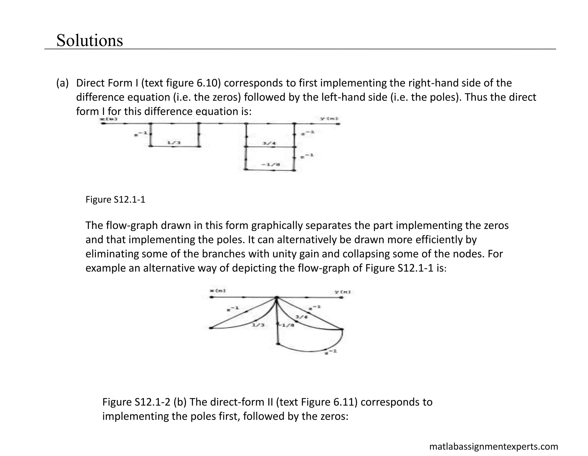 matlabassignmentexperts.com
Solutions
(a) Direct Form I (text figure 6.10) corresponds to first implementing the right-hand side of the
difference equation (i.e. the zeros) followed by the left-hand side (i.e. the poles). Thus the direct
form I for this difference equation is:
Figure S12.1-1
The flow-graph drawn in this form graphically separates the part implementing the zeros
and that implementing the poles. It can alternatively be drawn more efficiently by
eliminating some of the branches with unity gain and collapsing some of the nodes. For
example an alternative way of depicting the flow-graph of Figure S12.1-1 is:
Figure S12.1-2 (b) The direct-form II (text Figure 6.11) corresponds to
implementing the poles first, followed by the zeros:
 
