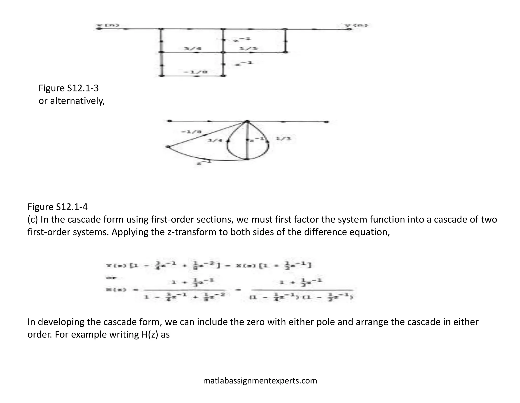 matlabassignmentexperts.com
Figure S12.1-3
or alternatively,
Figure S12.1-4
(c) In the cascade form using first-order sections, we must first factor the system function into a cascade of two
first-order systems. Applying the z-transform to both sides of the difference equation,
In developing the cascade form, we can include the zero with either pole and arrange the cascade in either
order. For example writing H(z) as
 
