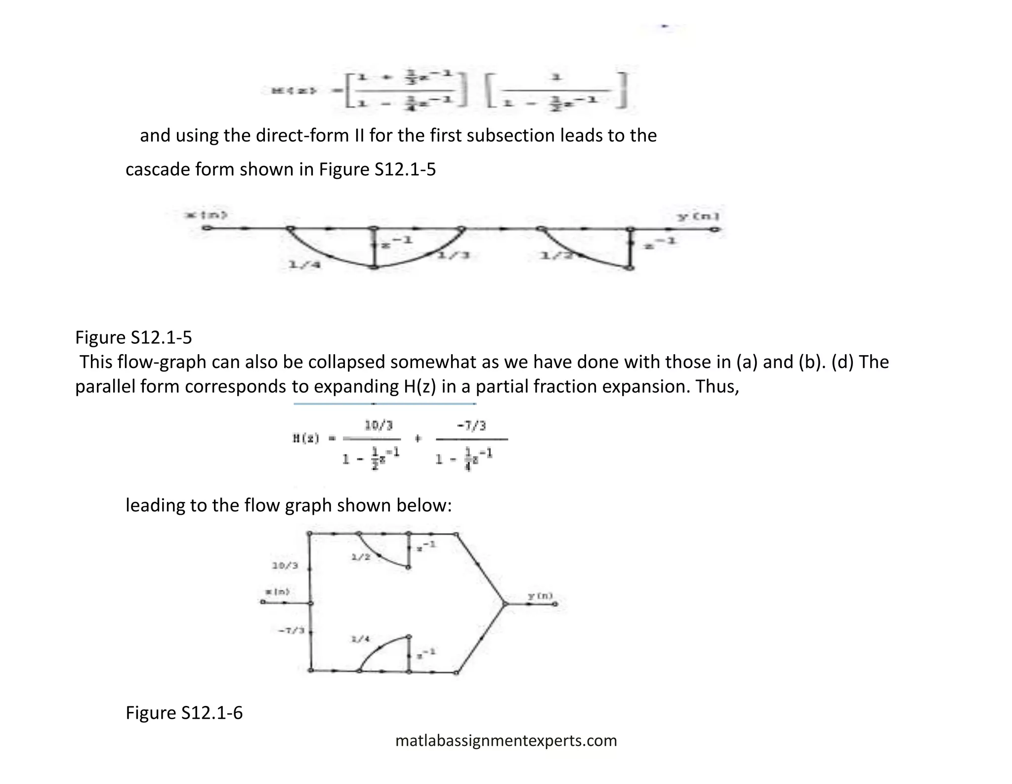 matlabassignmentexperts.com
and using the direct-form II for the first subsection leads to the
cascade form shown in Figure S12.1-5
Figure S12.1-5
This flow-graph can also be collapsed somewhat as we have done with those in (a) and (b). (d) The
parallel form corresponds to expanding H(z) in a partial fraction expansion. Thus,
leading to the flow graph shown below:
Figure S12.1-6
 