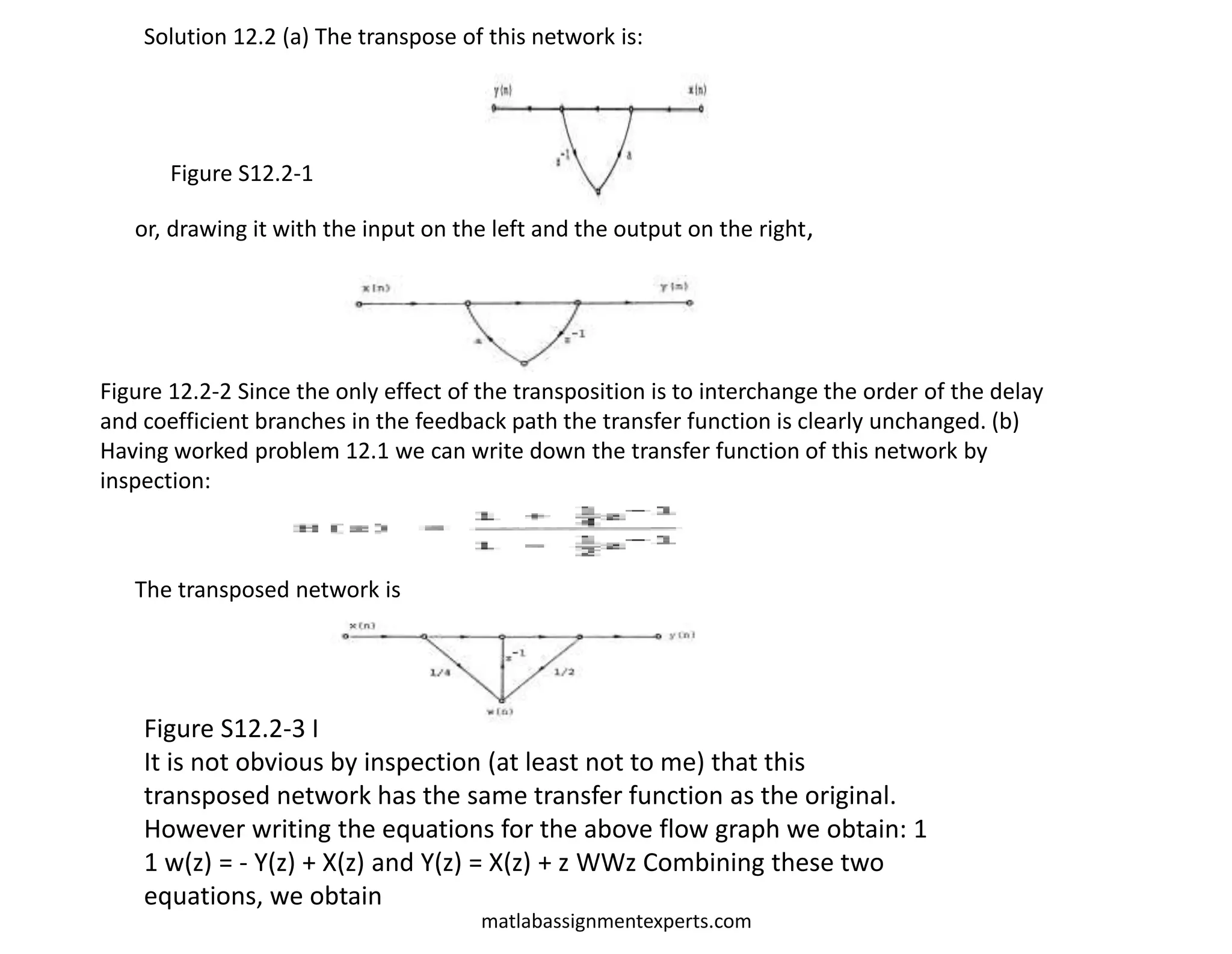 matlabassignmentexperts.com
Solution 12.2 (a) The transpose of this network is:
Figure S12.2-1
or, drawing it with the input on the left and the output on the right,
Figure 12.2-2 Since the only effect of the transposition is to interchange the order of the delay
and coefficient branches in the feedback path the transfer function is clearly unchanged. (b)
Having worked problem 12.1 we can write down the transfer function of this network by
inspection:
The transposed network is
Figure S12.2-3 I
It is not obvious by inspection (at least not to me) that this
transposed network has the same transfer function as the original.
However writing the equations for the above flow graph we obtain: 1
1 w(z) = - Y(z) + X(z) and Y(z) = X(z) + z WWz Combining these two
equations, we obtain
 