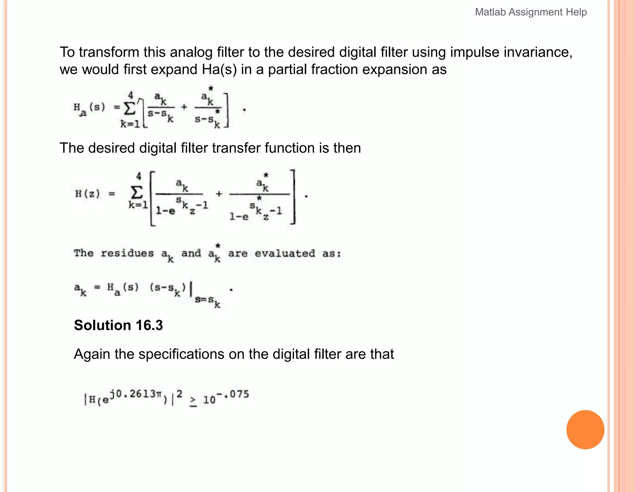 To transform this analog filter to the desired digital filter using impulse invariance,
we would first expand Ha(s) in a partial fraction expansion as
The desired digital filter transfer function is then
Solution 16.3
Again the specifications on the digital filter are that
Matlab Assignment Help
 