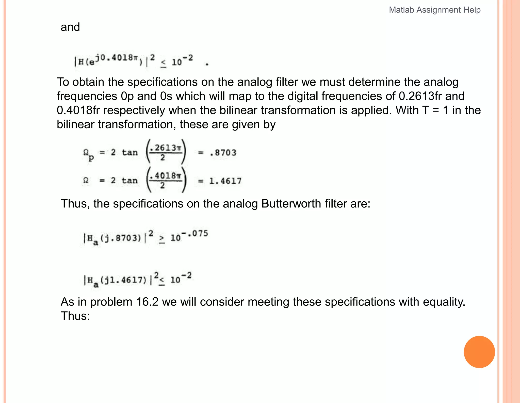 and
To obtain the specifications on the analog filter we must determine the analog
frequencies 0p and 0s which will map to the digital frequencies of 0.2613fr and
0.4018fr respectively when the bilinear transformation is applied. With T = 1 in the
bilinear transformation, these are given by
Thus, the specifications on the analog Butterworth filter are:
As in problem 16.2 we will consider meeting these specifications with equality.
Thus:
Matlab Assignment Help
 