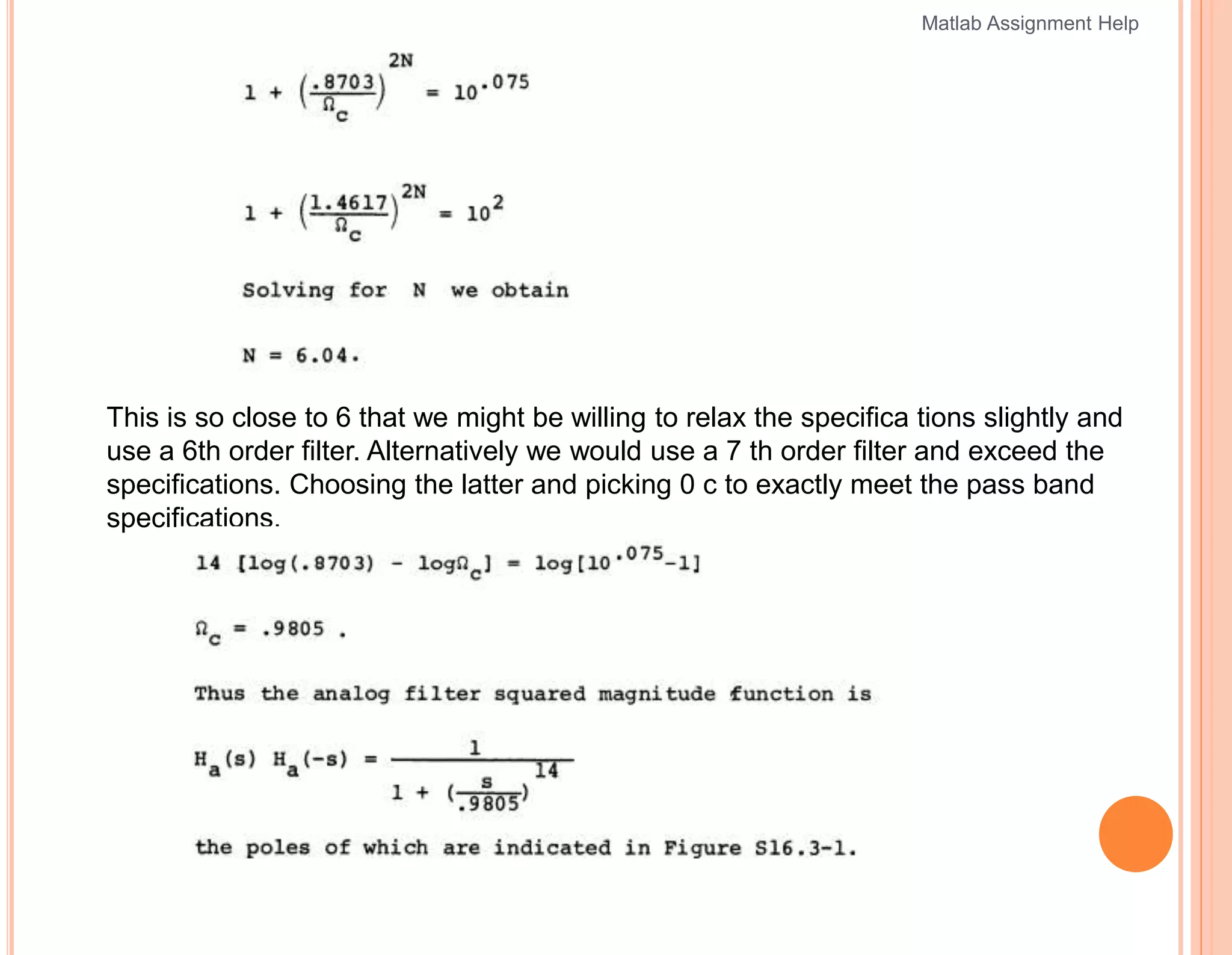This is so close to 6 that we might be willing to relax the specifica tions slightly and
use a 6th order filter. Alternatively we would use a 7 th order filter and exceed the
specifications. Choosing the latter and picking 0 c to exactly meet the pass band
specifications,
Matlab Assignment Help
 
