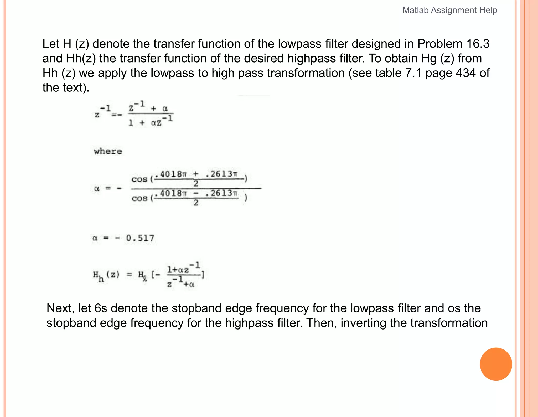 Let H (z) denote the transfer function of the lowpass filter designed in Problem 16.3
and Hh(z) the transfer function of the desired highpass filter. To obtain Hg (z) from
Hh (z) we apply the lowpass to high pass transformation (see table 7.1 page 434 of
the text).
Next, let 6s denote the stopband edge frequency for the lowpass filter and os the
stopband edge frequency for the highpass filter. Then, inverting the transformation
Matlab Assignment Help
 