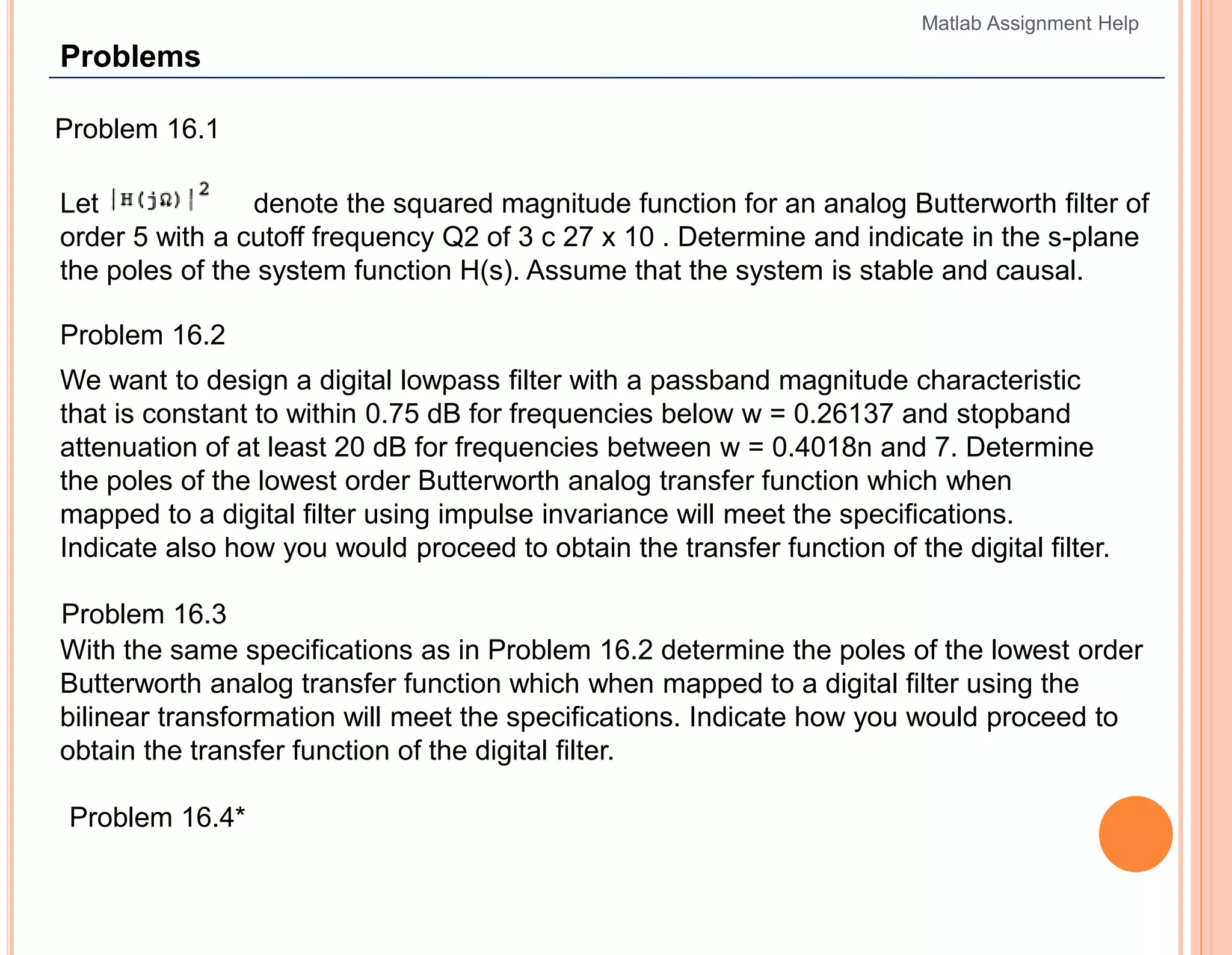 Problems
Problem 16.1
Let denote the squared magnitude function for an analog Butterworth filter of
order 5 with a cutoff frequency Q2 of 3 c 27 x 10 . Determine and indicate in the s-plane
the poles of the system function H(s). Assume that the system is stable and causal.
Problem 16.2
We want to design a digital lowpass filter with a passband magnitude characteristic
that is constant to within 0.75 dB for frequencies below w = 0.26137 and stopband
attenuation of at least 20 dB for frequencies between w = 0.4018n and 7. Determine
the poles of the lowest order Butterworth analog transfer function which when
mapped to a digital filter using impulse invariance will meet the specifications.
Indicate also how you would proceed to obtain the transfer function of the digital filter.
Problem 16.3
With the same specifications as in Problem 16.2 determine the poles of the lowest order
Butterworth analog transfer function which when mapped to a digital filter using the
bilinear transformation will meet the specifications. Indicate how you would proceed to
obtain the transfer function of the digital filter.
Problem 16.4*
Matlab Assignment Help
 