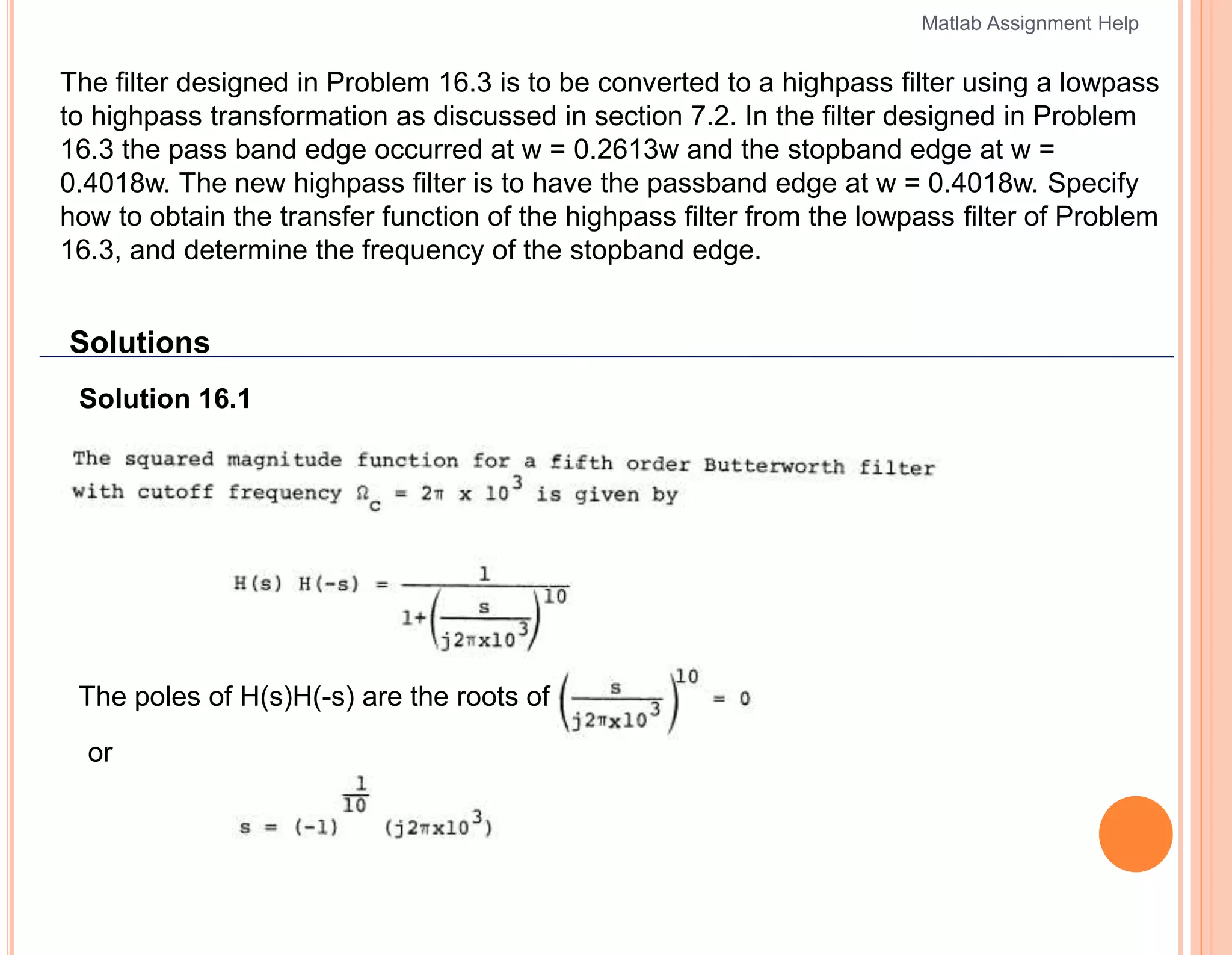 The filter designed in Problem 16.3 is to be converted to a highpass filter using a lowpass
to highpass transformation as discussed in section 7.2. In the filter designed in Problem
16.3 the pass band edge occurred at w = 0.2613w and the stopband edge at w =
0.4018w. The new highpass filter is to have the passband edge at w = 0.4018w. Specify
how to obtain the transfer function of the highpass filter from the lowpass filter of Problem
16.3, and determine the frequency of the stopband edge.
Solutions
Solution 16.1
The poles of H(s)H(-s) are the roots of 1 +
or
Matlab Assignment Help
 