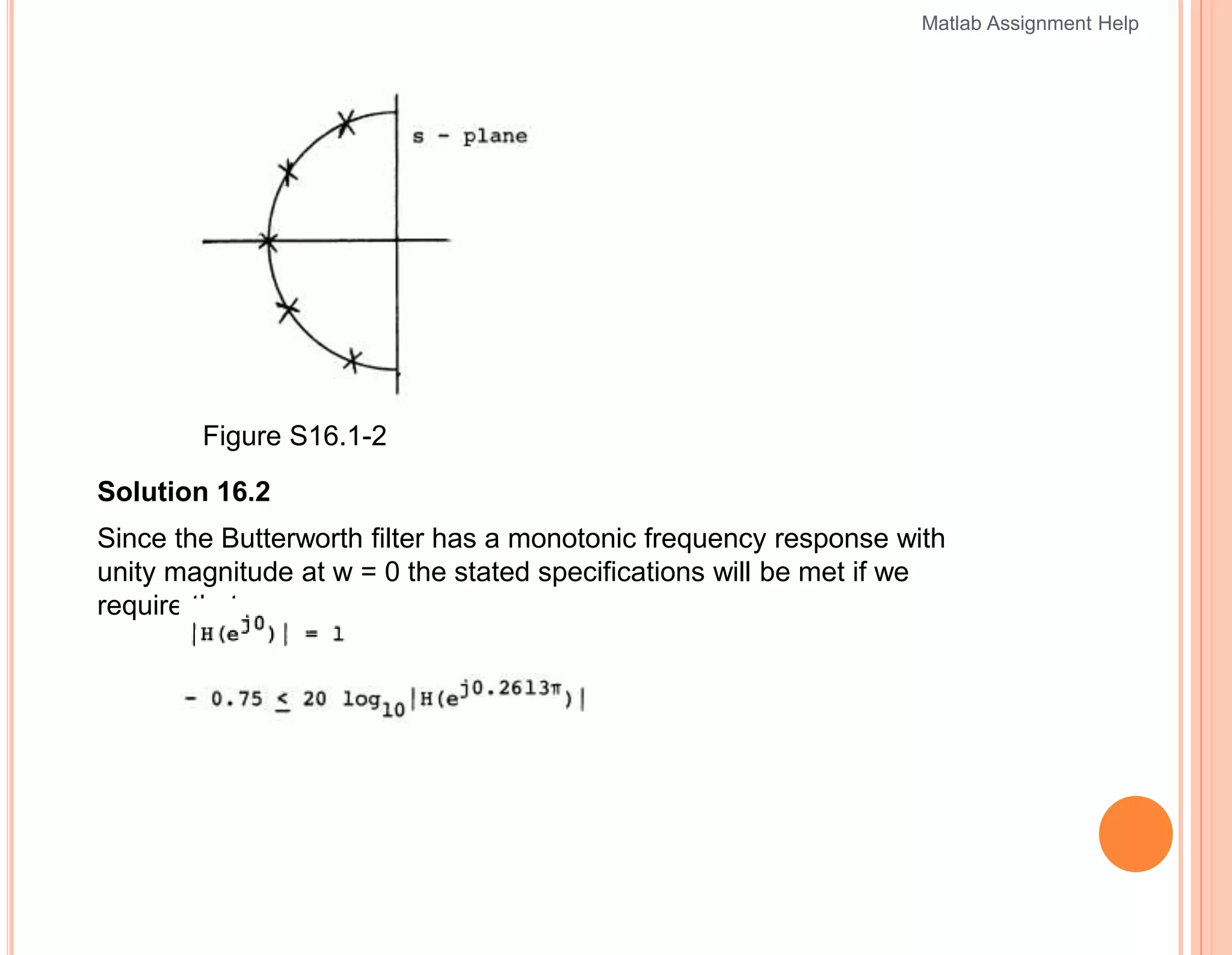 Figure S16.1-2
Solution 16.2
Since the Butterworth filter has a monotonic frequency response with
unity magnitude at w = 0 the stated specifications will be met if we
require that
Matlab Assignment Help
 