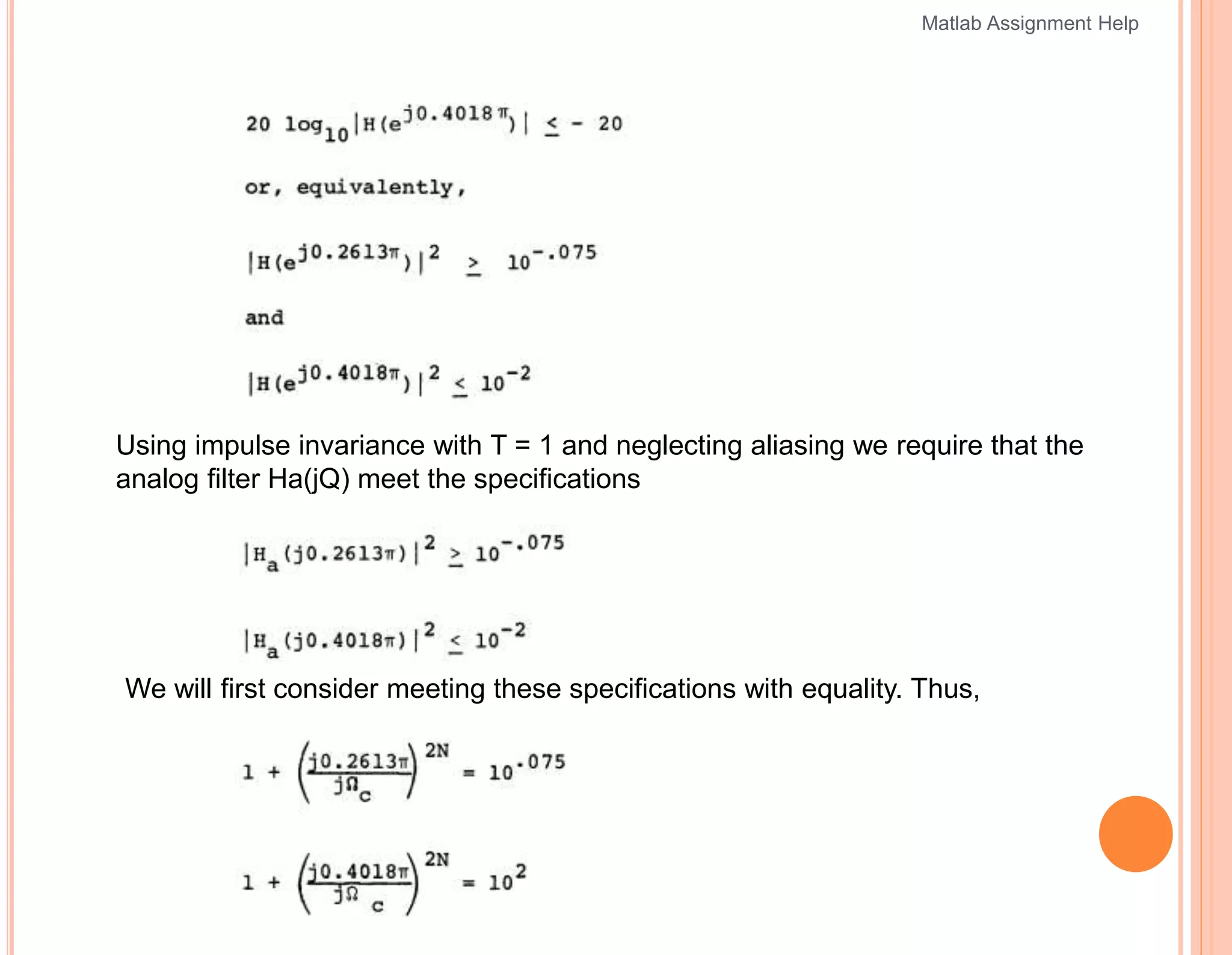 Using impulse invariance with T = 1 and neglecting aliasing we require that the
analog filter Ha(jQ) meet the specifications
We will first consider meeting these specifications with equality. Thus,
Matlab Assignment Help
 