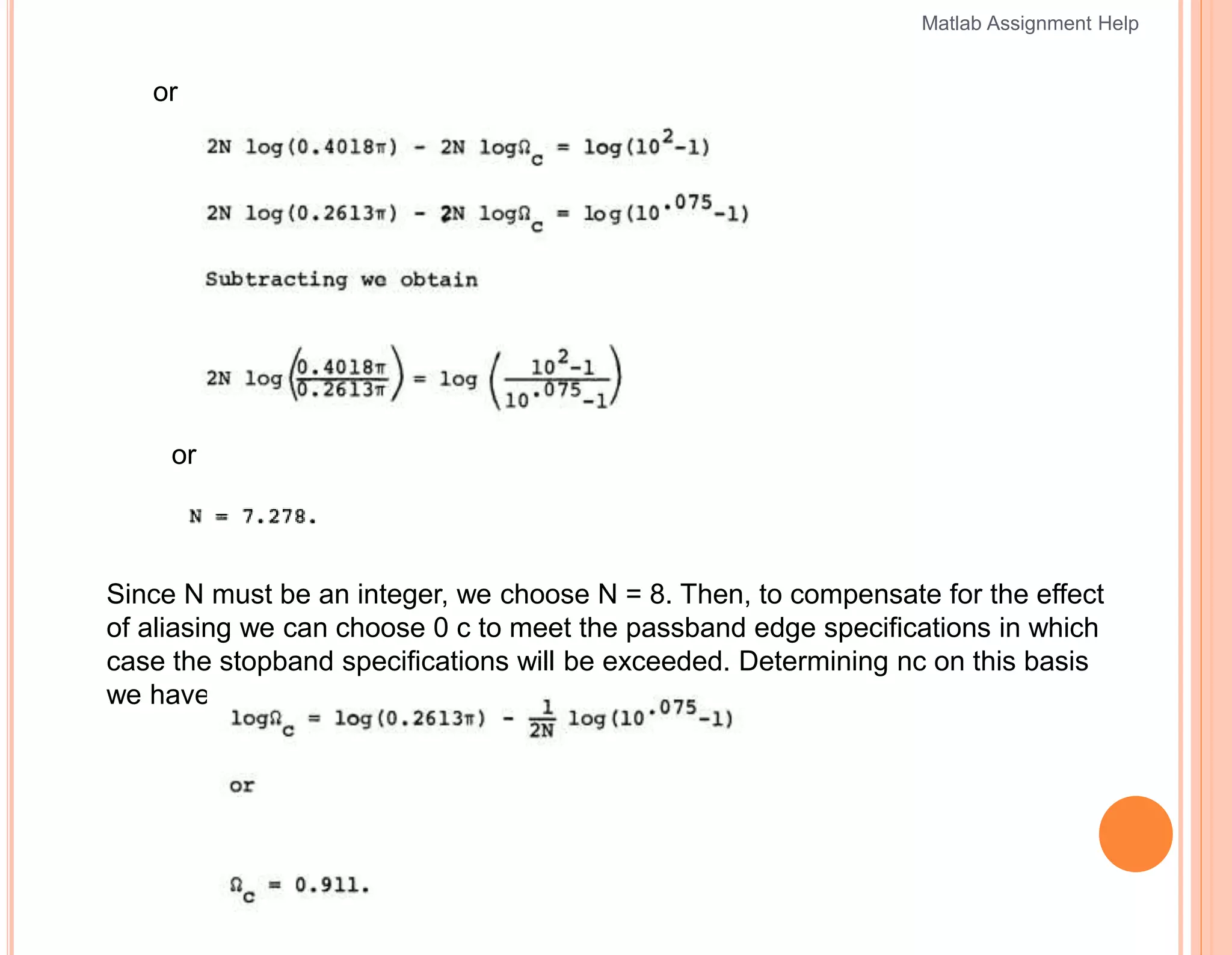 or
or
Since N must be an integer, we choose N = 8. Then, to compensate for the effect
of aliasing we can choose 0 c to meet the passband edge specifications in which
case the stopband specifications will be exceeded. Determining nc on this basis
we have
Matlab Assignment Help
 