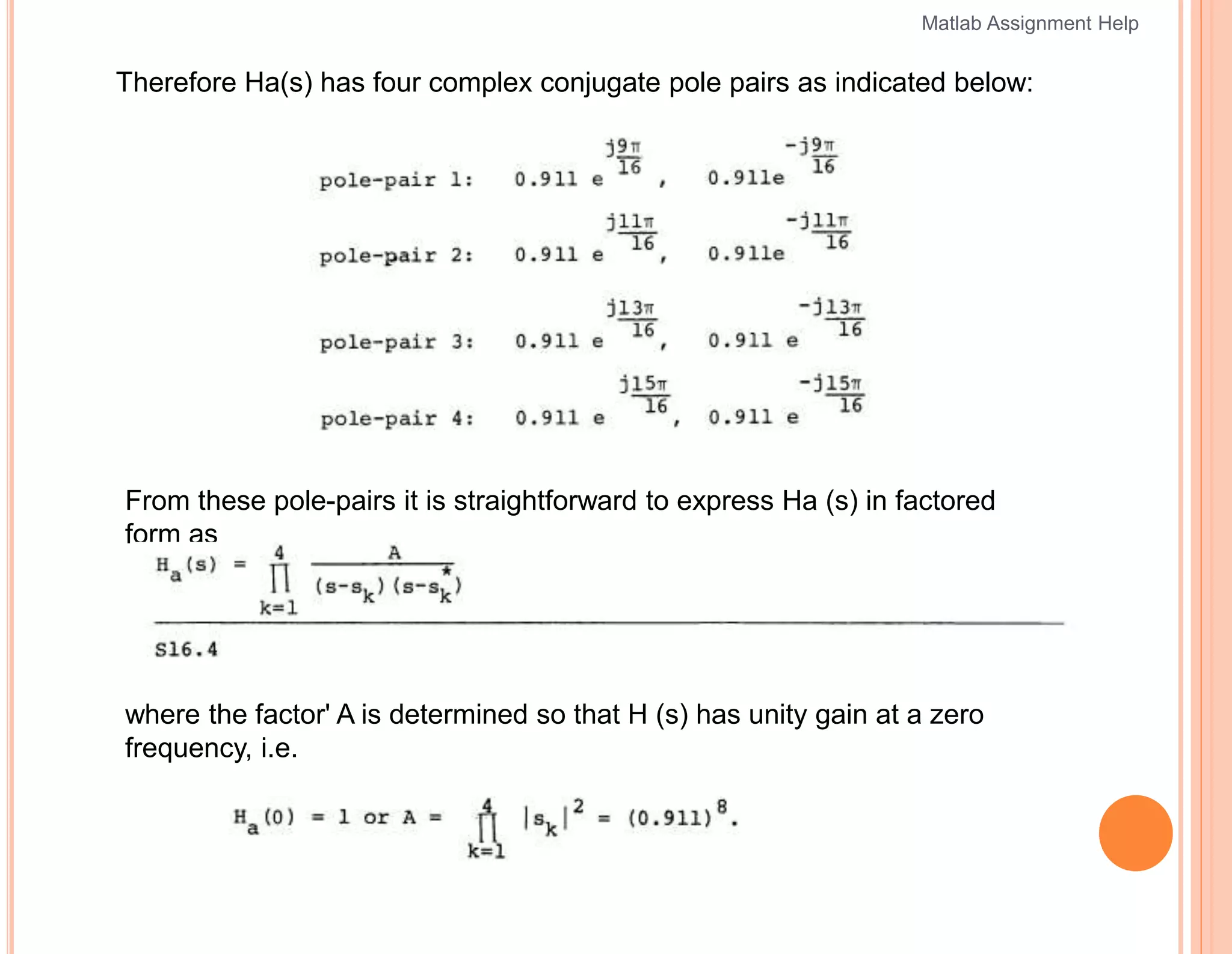 Therefore Ha(s) has four complex conjugate pole pairs as indicated below:
From these pole-pairs it is straightforward to express Ha (s) in factored
form as
where the factor' A is determined so that H (s) has unity gain at a zero
frequency, i.e.
Matlab Assignment Help
 