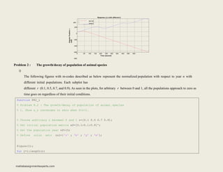Response (t,) with different h
0
200
0
-200
-400
-600
-800
400
h=1.8
h=2.2
50 100 150 200 250 300 350 400 450 500
Time (second)
Angular
Position

(rad)
Problem 2 : The growth/decay of population of animal species
i)
The following figures with m-codes described as below represent the normalized population with respect to year n with
different initial populations. Each subplot has
different r (0.1, 0.5, 0.7, and 0.9). As seen in the plots, for arbitrary r between 0 and 1, all the populations approach to zero as
time goes on regardless of their initial conditions.
function P82_i
% Problem 8.2 : The growth/decay of population of animal species
% i. Show x_n converges to zero when 0<r<1.
% Choose arbitrary r between 0 and 1 r=[0.1 0.5 0.7 0.9];
% Set initial population matrix x0=[0.1:0.1:0.9]';
% Set the population year nf=15;
% Define color setr col={'r' ; 'b' ; 'g' ; 'm'};
figure(1);
for j=1:length(r)
matlabassignmentexperts.com
 