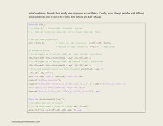initial conditions. Second, their steady state responses are oscillatory. Finally, even though particles with different
initial conditions stay in one of two wells, their periods are didn’t change.
function P83_i
% Problem 8.3 : Double-Well Potential System
% i. Initial Condition Sensitivity for Small External Force
% Define some parameters
x01=[-0.05 0]; % First initial condition x02=[-0.05 -0.05];
% Second initial condition F=0.18; % Amplitude
of external force
% Solve equation of motion with the first initial conditions
[T1,X1]=ode45(@(t,x)DoubleWell(t,x,F),[0,100],x01);
% Solve equation of motion with the second initial conditions
[T2,X2]=ode45(@(t,x)DoubleWell(t,x,F),[0,100],x02);
% Plot and compare above two time response plot(T1,X1(:,1),'r-
',T2,X2(:,1),'b--');
grid on; axis tight; set(gca,'FontSize',14);
xlabel('bfTime (second)');
ylabel('bfLateral Trajectory of Particle (a.u.)'); title('bfInitial Condition
Sensitivity for Small External Force F=0.18');
legend('bfx_0=-0.05&v_0=0','bfx_0=-0.05&v_0=-0.05'); end
function dx=DoubleWell(t,x,F)
% Describe euation of motion
% in the double-well potetial system dx(1,1)=x(2);
dx(2,1)=F*cos(t)-0.25*x(2)+x(1)-x(1)^3; end
matlabassignmentexperts.com
 