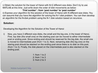 i) Obtain the solution for the tower of Hanoi with N=2 different size disks. Don’t try to use
MATLAB at this time. Just write down the order of disk movements as below:
‘Trial number’ : from ‘post number’ to ‘post number’
ii) Express your algorithm for the solution of the tower of Hanoi with N different size disks. You
can assume that you have the algorithm for solving the N-1 disk problem. You can then develop
an algorithm for the N-disk problem using the N-1 disk solution based on recursive.
Solution:
Developing the Algorithm for the Solution of the Tower of Hanoi
i) Now, you have 2 different size disks, the small and the big one, in the tower of Hanoi.
First, top disk (the small one) on the starting post can be moved to either intermediate
post or ending post. Since ending post should be reserved for the big disk, the small one
is moved to intermediate post (from 1 to 2). Next, remaining disk (the big one) on the
staring post should be stacked on the ending post since there is no disk on this post.
(from 1 to 3). Finally, the disk placed on the intermediate post is also stacked on the
ending post.
1: from 1 to 2
2: from 1 to 3
3: from 2 to 3
Matlab Assignment Help
 