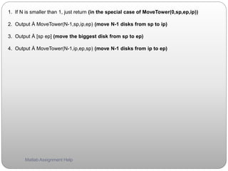 1. If N is smaller than 1, just return (in the special case of MoveTower(0,sp,ep,ip))
2. Output Å MoveTower(N-1,sp,ip,ep) (move N-1 disks from sp to ip)
3. Output Å [sp ep] (move the biggest disk from sp to ep)
4. Output Å MoveTower(N-1,ip,ep,sp) (move N-1 disks from ip to ep)
Matlab Assignment Help
 