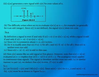 (iii) x[2n] generates a new signal with x[n] for even values of n.
(b) The difficulty arises when we try to evaluate x[n/2] at n = 1, for example (or generally
for n an odd integer). Since x[i] is not defined, the signal x[n/2] does not exist.
S2.4
By definition a signal is even if and only if x(t) = x(-t) or x[n] = x[-n], while a signal is odd
if and only if x(t) = -x(- t) or x[n] = -x[-n].
(a) Since x(t) is symmetric about t = 0, x(t) is even.
(b) (b) It is readily seen that x(t) # x(- t) for all t, and x(t) K -x(- t) for all t; thus x(t) is
neither even nor odd.
(c) Since x(t) = -x(- t), x(t) is odd in this case.
(d) Here x[n] seems like an odd signal at first glance. However, note that x[n] = -x[-n]
evaluated at n = 0 implies that x[O] = -x[O] or x[O] = 0. The analogous result applies
to continuous-time signals. The signal is therefore neither even nor odd. (e) In similar
manner to part (a), we deduce that x[n] is even. (f) x[n] is odd.
S2.5
(a) Let Ev{x[n]} = x[n] and Od{x[n]} = x[n]. Since xe[n] = y[n] for n >_ 0 and xe[n] = x[
-fn], x,[n] must be as shown in Figure S2.5-1.
matlabassignmentexperts.com
 
