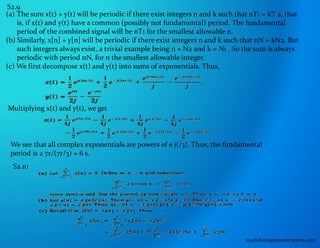 S2.9
(a) The sum x(t) + y(t) will be periodic if there exist integers n and k such that nT1 = kT 2, that
is, if x(t) and y(t) have a common (possibly not fundamental) period. The fundamental
period of the combined signal will be nT1 for the smallest allowable n.
(b) Similarly, x[n] + y[n] will be periodic if there exist integers n and k such that nN = kN2. But
such integers always exist, a trivial example being n = N2 and k = N1 . So the sum is always
periodic with period nN, for n the smallest allowable integer.
(c) We first decompose x(t) and y(t) into sums of exponentials. Thus,
Multiplying x(t) and y(t), we get
We see that all complex exponentials are powers of e j(/3). Thus, the fundamental
period is 2 7r/(7r/3) = 6 s.
S2.10
matlabassignmentexperts.com
 