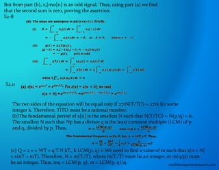 But from part (b), x,[nxo[n] is an odd signal. Thus, using part (a) we find
that the second sum is zero, proving the assertion.
S2-8
S2.11
The two sides of the equation will be equal only if 27rN(T/TO) = 27rk for some
integer k. Therefore, TITO must be a rational number.
(b)The fundamental period of x[n] is the smallest N such that N(T/TO) = N(p/q) = k.
The smallest N such that Np has a divisor q is the least common multiple (LCM) of p
and q, divided by p. Thus,
(c) Q = 2 = = WT = q T N kT,, k LCM(p, q) 0 We need to find a value of m such that x[n + N]
= x(nT + mT). Therefore, N = m(T./T), where m(T./T) must be an integer, or m(q/p) must
be an integer. Thus, mq = LCM(p, q), m = LCM(p, q)/q. matlabassignmentexperts.com
 