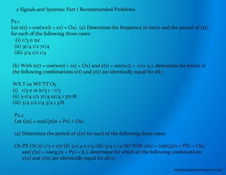 2 Signals and Systems: Part I Recommended Problems
P2.1
Let x(t) = cos(wx(t + rx) + Ox). (a) Determine the frequency in hertz and the period of x(t)
for each of the following three cases:
:(i) r/3 0 21r
(ii) 3r/4 1/2 7r/4
(iii) 3/4 1/2 1/4
(b) With x(t) = cos(wx(t + rx) + Ox) and y(t) = sin(w,(t + -r,)+ 0,), determine for which of
the following combinations x(t) and y(t) are identically equal for all t.
WX T 0x WY TY Oy
(i) r/3 0 2r ir/3 1 - r/3
(ii) 3-r/4 1/2 7r/4 11r/4 1 37r/8
(iii) 3/4 1/2 1/4 3/4 1 3/8
P2.2
Let x[n] = cos(Qx(n + Px) + Ox).
(a) Determine the period of x[n] for each of the following three cases:
Ox PX Ox (i) r/3 0 27r (ii) 3-r/4 2 r/4 (iii) 3/4 1 1/4 (b) With x[n] = cos(Q,(n + PX) + Ox)
and y[n] = cos(g,(n + Py) + 6,), determine for which of the following combinations
x[n] and y[n] are identically equal for all n.
matlabassignmentexperts.com
 