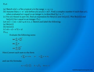 P2.6
(a) Sketch x[n] = a"for a typical a in the range -1 < a < 0.
(b) Assume that a = -e-' and define y(t) as y(t) = eO'. Find a complex number # such that y(t),
when evaluated at t equal to an integer n, is described by (-e- )".
(c) For y(t) found in part (b), find an expression for Re{y(t)} and Im{y(t)}. Plot Re{y(t)} and
Im{y(t)} for t equal to an integer. P2.7
Let x(t) = /2(1 + j)ej"14 e(-i+2 ,). Sketch and label the following:
(a) Re{x(t)}
(b) Im{x(t)}
(c) x(t + 2) + x*(t + 2)
P2-4
Evaluate the following sums:
Hint:Convert each sum to the form
and use the formulas
matlabassignmentexperts.com
 