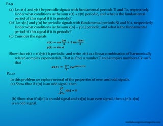 P2.9
(a) Let x(t) and y(t) be periodic signals with fundamental periods Ti and T2, respectively.
Under what conditions is the sum x(t) + y(t) periodic, and what is the fundamental
period of this signal if it is periodic?
(b) Let x[n] and y[n] be periodic signals with fundamental periods Ni and N 2, respectively.
Under what conditions is the sum x[n] + y[n] periodic, and what is the fundamental
period of this signal if it is periodic?
(c) Consider the signals
Show that z(t) = x(t)y(t) is periodic, and write z(t) as a linear combination of harmonically
related complex exponentials. That is, find a number T and complex numbers Ck such
that
P2.10
In this problem we explore several of the properties of even and odd signals.
(a) Show that if x[n] is an odd signal, then
(b) Show that if xi[n] is an odd signal and x2[n] is an even signal, then x,[n]x 2[n]
is an odd signal.
matlabassignmentexperts.com
 