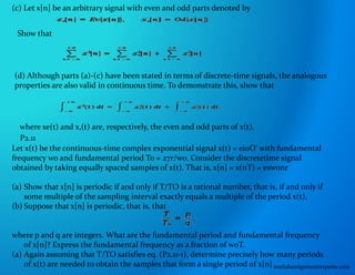 (c) Let x[n] be an arbitrary signal with even and odd parts denoted by
Show that
(d) Although parts (a)-(c) have been stated in terms of discrete-time signals, the analogous
properties are also valid in continuous time. To demonstrate this, show that
where xe(t) and x,(t) are, respectively, the even and odd parts of x(t).
P2.11
Let x(t) be the continuous-time complex exponential signal x(t) = ei0O' with fundamental
frequency wo and fundamental period To = 27r/wo. Consider the discretetime signal
obtained by taking equally spaced samples of x(t). That is, x[n] = x(nT) = eswonr
(a) Show that x[n] is periodic if and only if T/TO is a rational number, that is, if and only if
some multiple of the sampling interval exactly equals a multiple of the period x(t).
(b) Suppose that x[n] is periodic, that is, that
where p and q are integers. What are the fundamental period and fundamental frequency
of x[n]? Express the fundamental frequency as a fraction of woT.
(a) Again assuming that T/TO satisfies eq. (P2.11-1), determine precisely how many periods
of x(t) are needed to obtain the samples that form a single period of x[n]matlabassignmentexperts.com
 