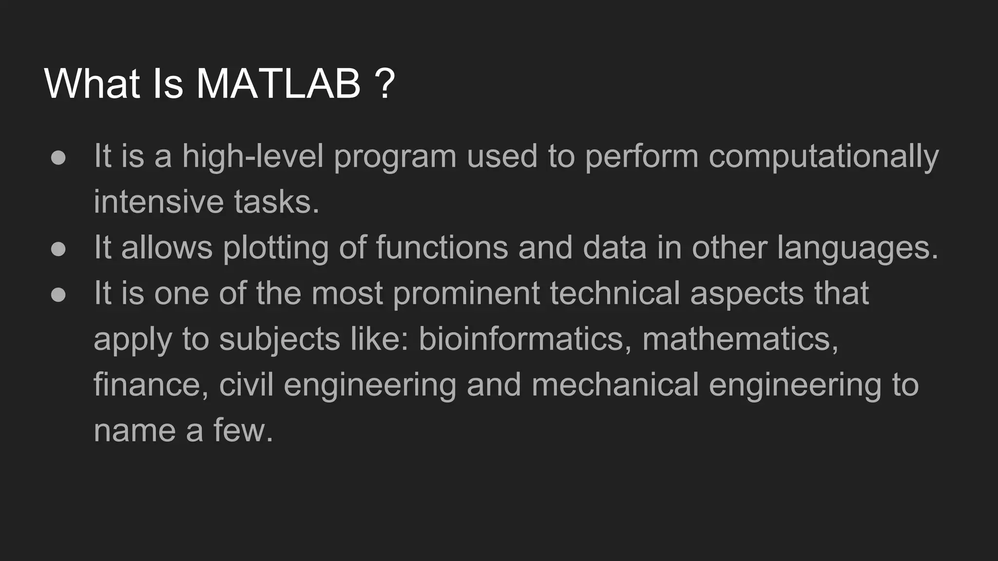 What Is MATLAB ?
● It is a high-level program used to perform computationally
intensive tasks.
● It allows plotting of functions and data in other languages.
● It is one of the most prominent technical aspects that
apply to subjects like: bioinformatics, mathematics,
finance, civil engineering and mechanical engineering to
name a few.
 