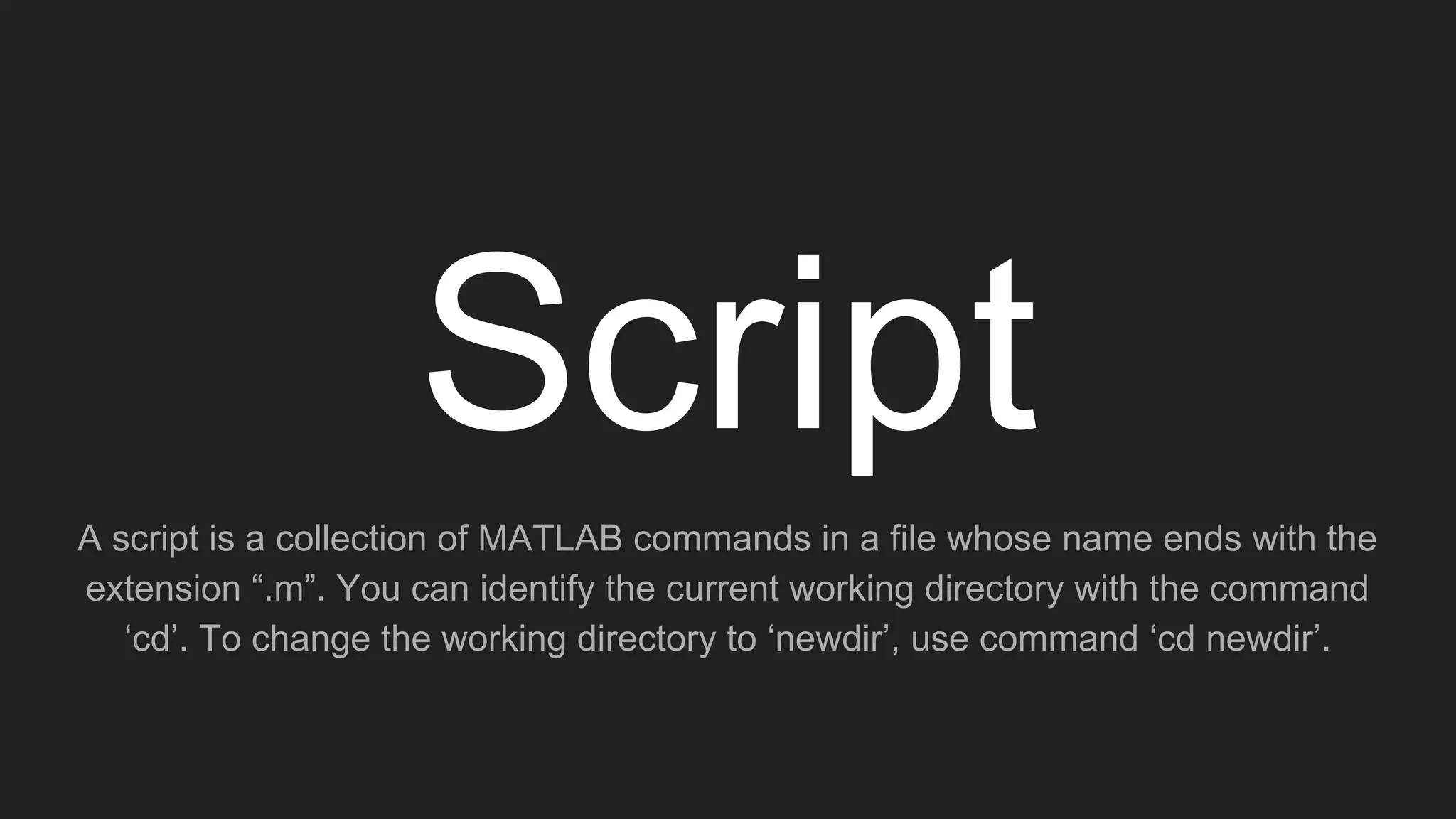 Script
A script is a collection of MATLAB commands in a file whose name ends with the
extension “.m”. You can identify the current working directory with the command
‘cd’. To change the working directory to ‘newdir’, use command ‘cd newdir’.
 