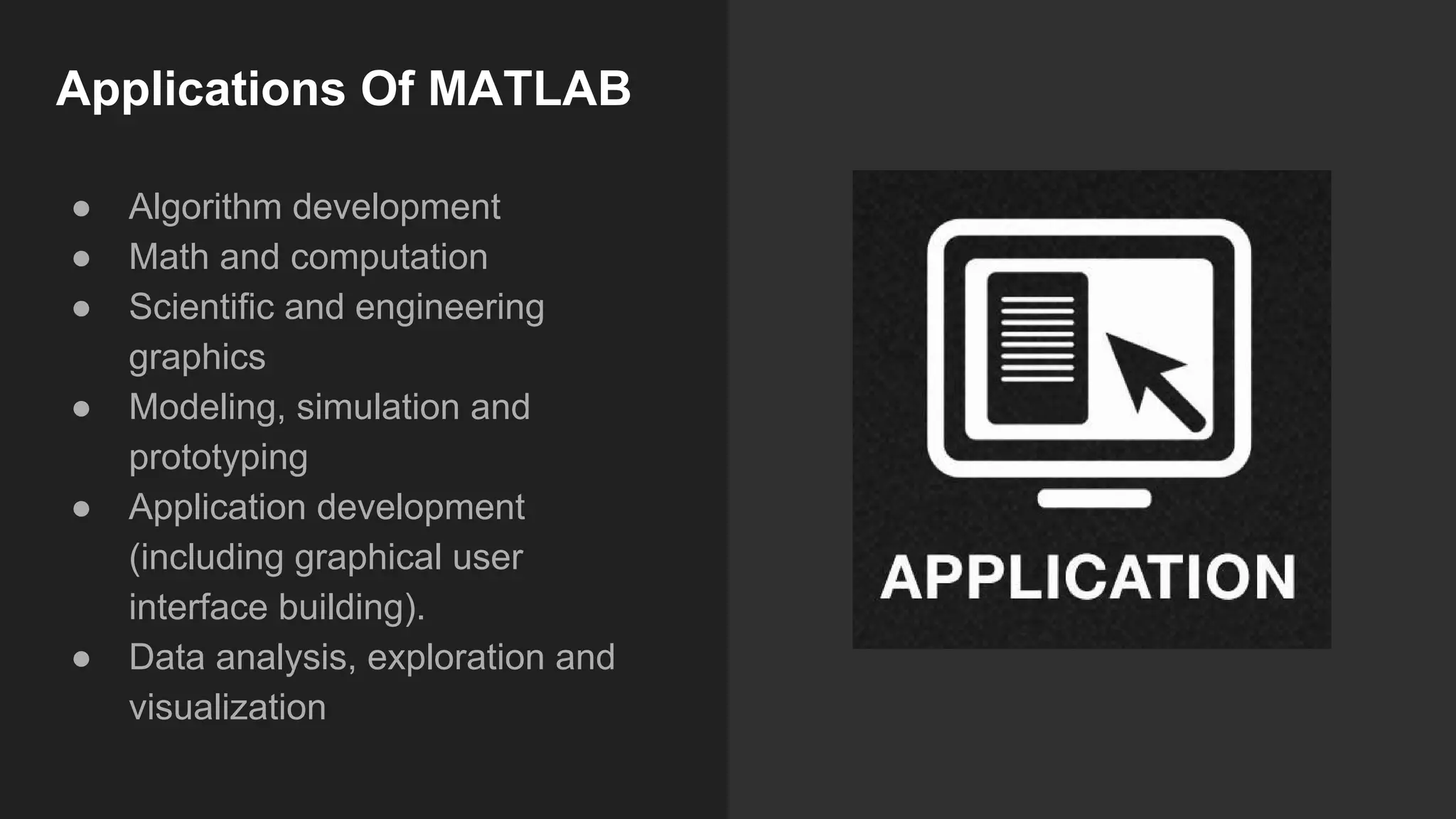 Applications Of MATLAB
● Algorithm development
● Math and computation
● Scientific and engineering
graphics
● Modeling, simulation and
prototyping
● Application development
(including graphical user
interface building).
● Data analysis, exploration and
visualization
 