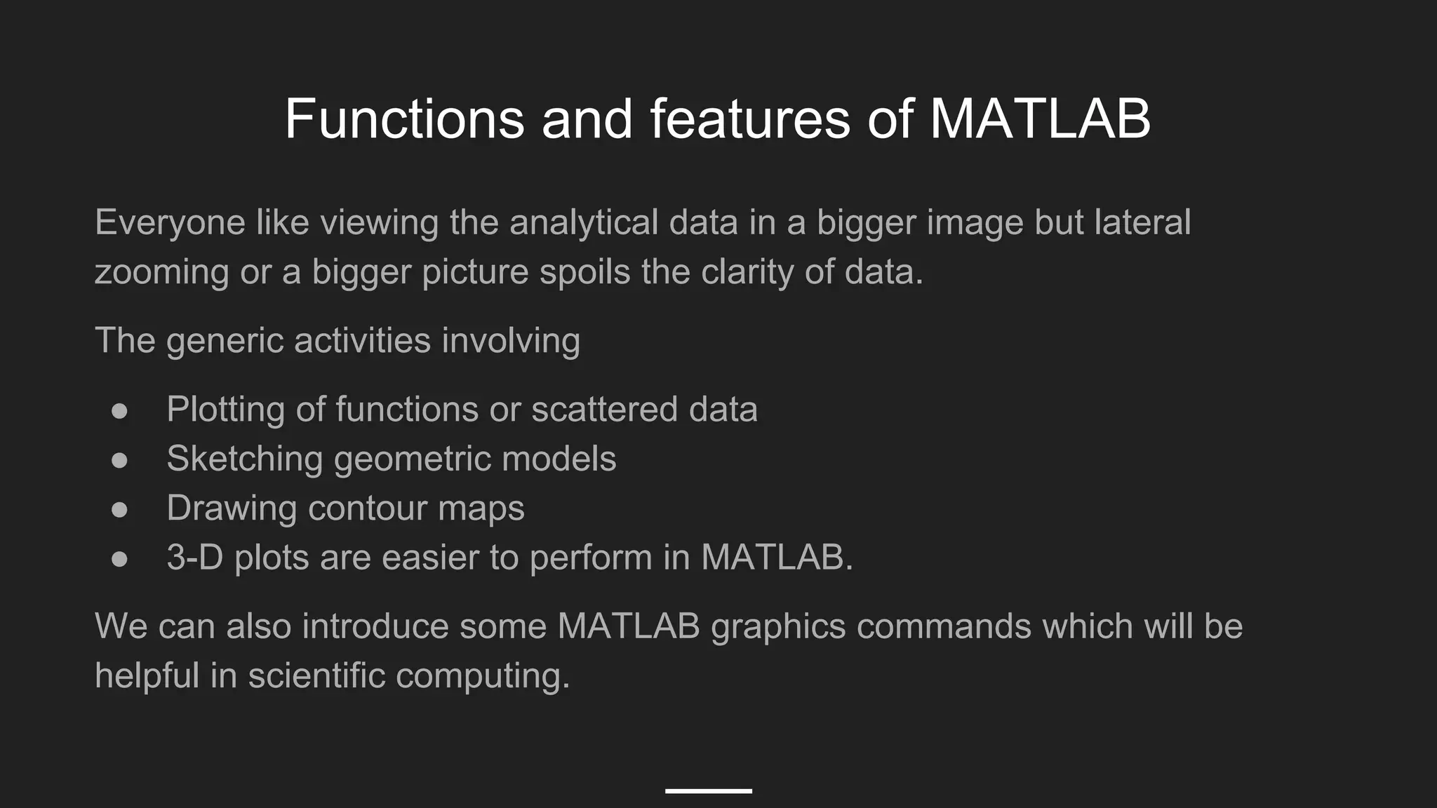 Functions and features of MATLAB
Everyone like viewing the analytical data in a bigger image but lateral
zooming or a bigger picture spoils the clarity of data.
The generic activities involving
● Plotting of functions or scattered data
● Sketching geometric models
● Drawing contour maps
● 3-D plots are easier to perform in MATLAB.
We can also introduce some MATLAB graphics commands which will be
helpful in scientific computing.
 
