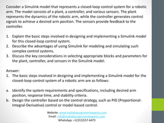 Consider a Simulink model that represents a closed-loop control system for a robotic
arm. The model consists of a plant, a controller, and various sensors. The plant
represents the dynamics of the robotic arm, while the controller generates control
signals to achieve a desired arm position. The sensors provide feedback to the
controller.
1. Explain the basic steps involved in designing and implementing a Simulink model
for this closed-loop control system.
2. Describe the advantages of using Simulink for modeling and simulating such
complex control systems.
3. Discuss the key considerations in selecting appropriate blocks and parameters for
the plant, controller, and sensors in the Simulink model.
Answer:
1. The basic steps involved in designing and implementing a Simulink model for the
closed-loop control system of a robotic arm are as follows:
a. Identify the system requirements and specifications, including desired arm
position, response time, and stability criteria.
b. Design the controller based on the control strategy, such as PID (Proportional-
Integral-Derivative) control or model-based control.
Website: www.matlabassignmentexperts.com
Email: info@matlabassignmentexperts.com
WhatsApp: +1(315)557-6473
 