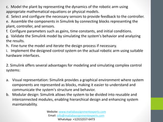 c. Model the plant by representing the dynamics of the robotic arm using
appropriate mathematical equations or physical models.
d. Select and configure the necessary sensors to provide feedback to the controller.
e. Assemble the components in Simulink by connecting blocks representing the
plant, controller, and sensors.
f. Configure parameters such as gains, time constants, and initial conditions.
g. Validate the Simulink model by simulating the system's behavior and analyzing
the results.
h. Fine-tune the model and iterate the design process if necessary.
i. Implement the designed control system on the actual robotic arm using suitable
hardware interfaces.
2. Simulink offers several advantages for modeling and simulating complex control
systems:
a. Visual representation: Simulink provides a graphical environment where system
components are represented as blocks, making it easier to understand and
communicate the system's structure and behavior.
b. Modular design: Simulink allows the system to be divided into reusable and
interconnected modules, enabling hierarchical design and enhancing system
maintainability.
Website: www.matlabassignmentexperts.com
Email: info@matlabassignmentexperts.com
WhatsApp: +1(315)557-6473
 