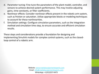 d. Parameter tuning: Fine-tune the parameters of the plant model, controller, and
sensors to achieve desired system performance. This may involve adjusting
gains, time constants, or filter coefficients.
e. Nonlinear effects: Consider nonlinear effects present in the robotic arm system,
such as friction or saturation. Utilize appropriate blocks or modeling techniques
to account for these nonlinearities.
f. Simulation settings: Configure simulation parameters, such as the integration
method and simulation time step, to ensure accurate and efficient simulation
results.
These steps and considerations provide a foundation for designing and
implementing Simulink models for complex control systems, such as the closed-
loop control of a robotic arm.
Website: www.matlabassignmentexperts.com
Email: info@matlabassignmentexperts.com
WhatsApp: +1(315)557-6473
 