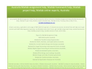 Australia Matlab assignment help, Matlab homework help, Matlab
project help, Matlab online experts, Australia

we provide Matlab Assignment Help Provide Complete Online Solution of Matlab Assignment Help,Matlab Homework
Help, Matlab Project Help, Matlab Expert, Matlab Help, Matlab Online Tutoring Help at Best Price,
matlabhelp24@gmail.com
A basic overview, application and usage of MATLAB for engineers. It covered very basics essential that will help one to get
started with MATLAB programming easily. Live Matlab tutors 24x7 hours, get matlab assignment help, matlab homework
help, matlab projects help, matlab solutions from online help.
Topics for Matlab Assignment help:
MATLAB Simulink Australia
Matlab for Parallel Computing Australia
Matlab for Math, Statistics, and Optimization Australia
Matlab for Control System Design and Analysis Australia
Matlab for Image Processing and Computer Vision Australia
Matlab Digital Signal Processing & communications Australia
Matlab Embedded Systems Australia
Matlab FPGA Design and Codesign Australia
Matlab Image and Video Processing Australia
Matlab for Code Generation Australia
Matlab for Application Deployment Australia
Matlab Australia | Online Matlab Help Australia | Matlab Homework Australia | Matlab Homework Help Australia | Online
Matlab Homework Help Australia | Aerospace Matlab Australia | Matlab Help Australia | Mechanical Engineering Australia
| Electrical Engineering Australia | Homework Help Australia | Matlab Homework Help Services Australia | Help With

 