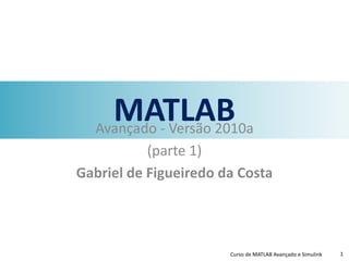 MATLABAvançado - Versão 2010a
(parte 1)
Gabriel de Figueiredo da Costa
Curso de MATLAB Avançado e Simulink 1
 