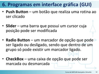 6. Programas em interface gráfica (GUI)
• Push Button – um botão que realiza uma rotina ao
ser clicado
• Slider – uma barra que possui um cursor cuja
posição pode ser modificada
• Radio Button – um marcador de opção que pode
ser ligado ou desligado, sendo que dentro de um
grupo só pode existir um marcador ligado.
• CheckBox – uma caixa de opção que pode ser
marcada ou desmarcada
Curso de MATLAB Avançado e Simulink 12
 