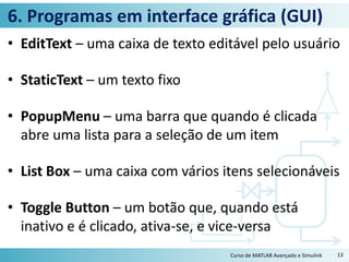 6. Programas em interface gráfica (GUI)
• EditText – uma caixa de texto editável pelo usuário
• StaticText – um texto fixo
• PopupMenu – uma barra que quando é clicada
abre uma lista para a seleção de um item
• List Box – uma caixa com vários itens selecionáveis
• Toggle Button – um botão que, quando está
inativo e é clicado, ativa-se, e vice-versa
Curso de MATLAB Avançado e Simulink 13
 