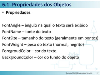 6.1. Propriedades dos Objetos
• Propriedades
FontAngle – ângulo na qual o texto será exibido
FontName – fonte do texto
FontSize – tamanho do texto (geralmente em pontos)
FontWeight – peso do texto (normal, negrito)
ForegroudColor – cor do texto
BackgroundColor – cor do fundo do objeto
Curso de MATLAB Avançado e Simulink 17
 