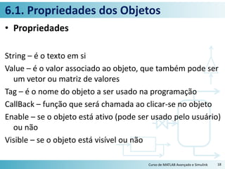 6.1. Propriedades dos Objetos
• Propriedades
String – é o texto em si
Value – é o valor associado ao objeto, que também pode ser
um vetor ou matriz de valores
Tag – é o nome do objeto a ser usado na programação
CallBack – função que será chamada ao clicar-se no objeto
Enable – se o objeto está ativo (pode ser usado pelo usuário)
ou não
Visible – se o objeto está visível ou não
Curso de MATLAB Avançado e Simulink 18
 