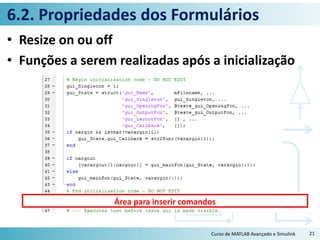 6.2. Propriedades dos Formulários
• Resize on ou off
• Funções a serem realizadas após a inicialização
Curso de MATLAB Avançado e Simulink 21
Área para inserir comandos
 