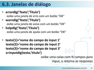 6.3. Janelas de diálogo
• errordlg(‘Texto’,’Titulo’)
exibe uma janela de erro com um botão “OK”
• warndlg(‘Texto’,’Titulo’)
exibe uma janela de aviso com um botão “OK”
• helpdlg(‘Texto’,’Titulo’)
exibe uma janela de ajuda com um botão “OK”
• texto{1}=’nome do campo de input 1’
texto{2}=’nome do campo de input 2’
texto{3}=’nome do campo de input 3’
a=inputdlg(texto,’titulo’)
exibe uma caixa com N campos para
input, e retorna as respostas
Curso de MATLAB Avançado e Simulink 22
 