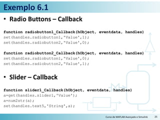 Exemplo 6.1
• Radio Buttons – Callback
function radiobutton1_Callback(hObject, eventdata, handles)
set(handles.radiobutton1,'Value',1);
set(handles.radiobutton2,'Value',0);
function radiobutton2_Callback(hObject, eventdata, handles)
set(handles.radiobutton1,'Value',0);
set(handles.radiobutton2,'Value',1);
• Slider – Callback
function slider1_Callback(hObject, eventdata, handles)
a=get(handles.slider1,'Value');
a=num2str(a);
set(handles.text5,'String',a);
Curso de MATLAB Avançado e Simulink 25
 