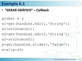 Exemplo 6.1
• “GERAR GRÁFICO” – Callback
global x y
x1=get(handles.edit1,'String');
x1=str2num(x1);
x2=get(handles.edit2,'String');
x2=str2num(x2);
p=get(handles.slider1,'Value');
x=x1:p:x2;
Curso de MATLAB Avançado e Simulink 26
 