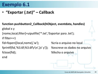 Exemplo 6.1
• “Exportar (.txt)” – Callback
function pushbutton2_Callback(hObject, eventdata, handles)
global x y
[nome,local,filter]=uiputfile('*.txt','Exportar para .txt');
if filter==1
fid=fopen([local,nome],'w'); %cria o arquivo no local
fprintf(fid,'%3.6f;%3.6frn',[x' y']); %escreve os dados no arquivo
fclose(fid); %fecha o arquivo
end
Curso de MATLAB Avançado e Simulink 28
 