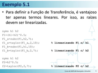 Exemplo 5.1
• Para definir a Função de Transferência, é vantajoso
ter apenas termos lineares. Por isso, as raízes
devem ser linearizadas.
syms h1 h2
F1=(h1-h2)^0.5;
F1_a=subs(F1,h2,7);
f1_a=taylor(F1_a,2,10); % linearizando F1 c/ h1
F1_b=subs(F1,h1,10);
f1_b=taylor(F1_b,2,7); % linearizando F1 c/ h2
syms h1 h2
F2=h2^0.5;
f2=taylor(F2,2,7); % linearizando F2 c/ h2
Curso de MATLAB Avançado e Simulink 5
 