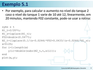 Exemplo 5.1
• Por exemplo, para calcular o aumento no nível do tanque 2
caso o nível do tanque 1 varie de 10 até 12, linearmente, em
20 minutos, mantendo F02 constante, pode-se usar a rotina:
syms s t
H1_t=2/20*t;
H1_s=laplace(H1_t);
F02=double(0.0477);
H2_t=ilaplace(0.1/(s-0.0244)*F02+0.0433/(s-0.0244)*H1_s);
x=0:20;
for i=1:length(x)
y(i)=double(subs(H2_t,t,x(i)));
end
plot(x,y);
Curso de MATLAB Avançado e Simulink 9
 