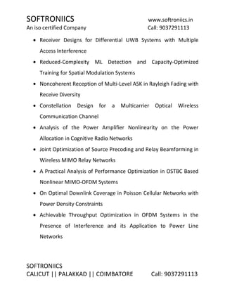 SOFTRONIICS www.softroniics.in
An iso certified Company Call: 9037291113
SOFTRONIICS
CALICUT || PALAKKAD || COIMBATORE Call: 9037291113
Receiver Designs for Differential UWB Systems with Multiple
Access Interference
Reduced-Complexity ML Detection and Capacity-Optimized
Training for Spatial Modulation Systems
Noncoherent Reception of Multi-Level ASK in Rayleigh Fading with
Receive Diversity
Constellation Design for a Multicarrier Optical Wireless
Communication Channel
Analysis of the Power Amplifier Nonlinearity on the Power
Allocation in Cognitive Radio Networks
Joint Optimization of Source Precoding and Relay Beamforming in
Wireless MIMO Relay Networks
A Practical Analysis of Performance Optimization in OSTBC Based
Nonlinear MIMO-OFDM Systems
On Optimal Downlink Coverage in Poisson Cellular Networks with
Power Density Constraints
Achievable Throughput Optimization in OFDM Systems in the
Presence of Interference and its Application to Power Line
Networks
 