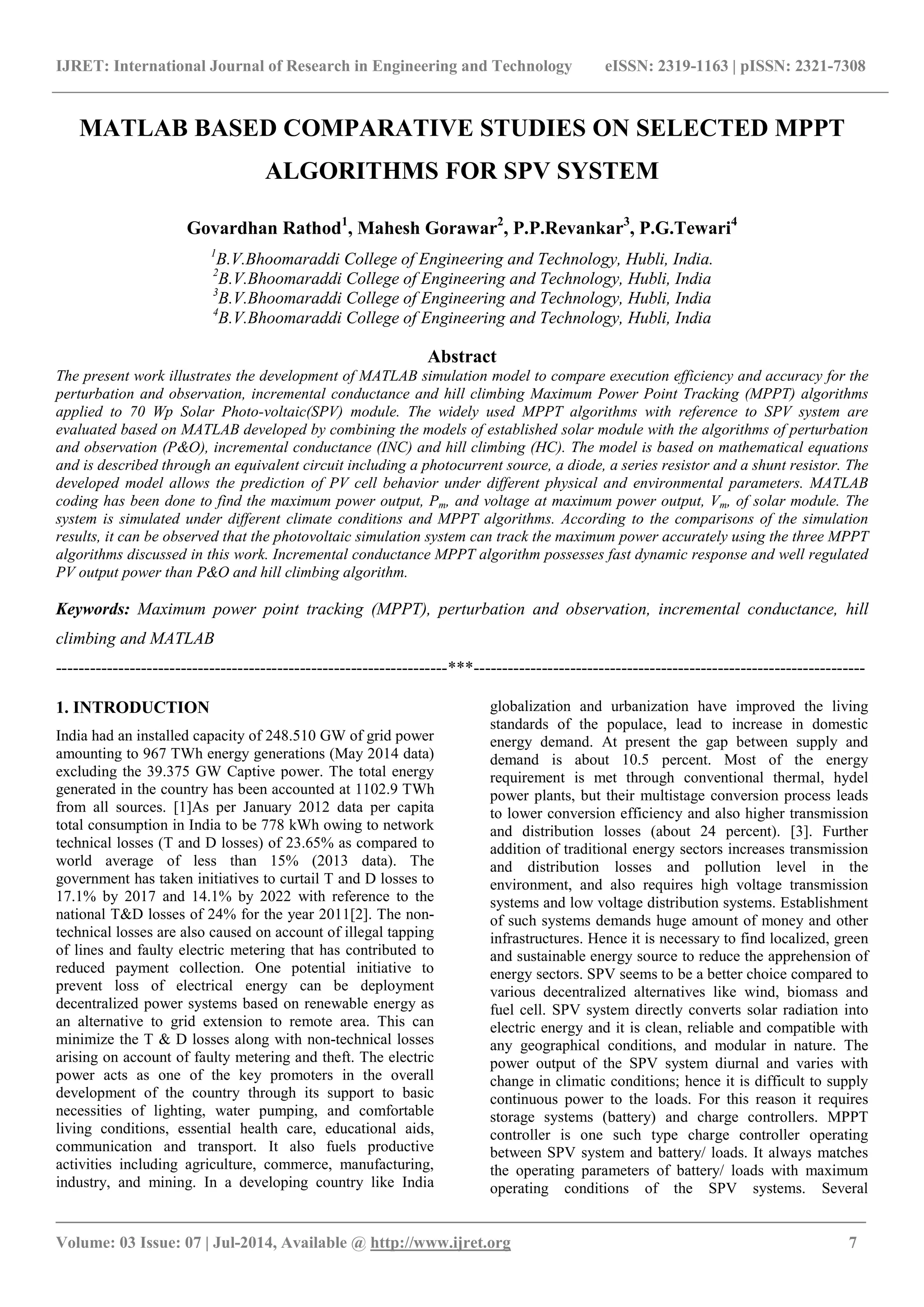 IJRET: International Journal of Research in Engineering and Technology eISSN: 2319-1163 | pISSN: 2321-7308 _______________________________________________________________________________________ Volume: 03 Issue: 07 | Jul-2014, Available @ http://www.ijret.org 7 MATLAB BASED COMPARATIVE STUDIES ON SELECTED MPPT ALGORITHMS FOR SPV SYSTEM Govardhan Rathod1 , Mahesh Gorawar2 , P.P.Revankar3 , P.G.Tewari4 1 B.V.Bhoomaraddi College of Engineering and Technology, Hubli, India. 2 B.V.Bhoomaraddi College of Engineering and Technology, Hubli, India 3 B.V.Bhoomaraddi College of Engineering and Technology, Hubli, India 4 B.V.Bhoomaraddi College of Engineering and Technology, Hubli, India Abstract The present work illustrates the development of MATLAB simulation model to compare execution efficiency and accuracy for the perturbation and observation, incremental conductance and hill climbing Maximum Power Point Tracking (MPPT) algorithms applied to 70 Wp Solar Photo-voltaic(SPV) module. The widely used MPPT algorithms with reference to SPV system are evaluated based on MATLAB developed by combining the models of established solar module with the algorithms of perturbation and observation (P&O), incremental conductance (INC) and hill climbing (HC). The model is based on mathematical equations and is described through an equivalent circuit including a photocurrent source, a diode, a series resistor and a shunt resistor. The developed model allows the prediction of PV cell behavior under different physical and environmental parameters. MATLAB coding has been done to find the maximum power output, Pm, and voltage at maximum power output, Vm, of solar module. The system is simulated under different climate conditions and MPPT algorithms. According to the comparisons of the simulation results, it can be observed that the photovoltaic simulation system can track the maximum power accurately using the three MPPT algorithms discussed in this work. Incremental conductance MPPT algorithm possesses fast dynamic response and well regulated PV output power than P&O and hill climbing algorithm. Keywords: Maximum power point tracking (MPPT), perturbation and observation, incremental conductance, hill climbing and MATLAB ---------------------------------------------------------------------***--------------------------------------------------------------------- 1. INTRODUCTION India had an installed capacity of 248.510 GW of grid power amounting to 967 TWh energy generations (May 2014 data) excluding the 39.375 GW Captive power. The total energy generated in the country has been accounted at 1102.9 TWh from all sources. [1]As per January 2012 data per capita total consumption in India to be 778 kWh owing to network technical losses (T and D losses) of 23.65% as compared to world average of less than 15% (2013 data). The government has taken initiatives to curtail T and D losses to 17.1% by 2017 and 14.1% by 2022 with reference to the national T&D losses of 24% for the year 2011[2]. The non- technical losses are also caused on account of illegal tapping of lines and faulty electric metering that has contributed to reduced payment collection. One potential initiative to prevent loss of electrical energy can be deployment decentralized power systems based on renewable energy as an alternative to grid extension to remote area. This can minimize the T & D losses along with non-technical losses arising on account of faulty metering and theft. The electric power acts as one of the key promoters in the overall development of the country through its support to basic necessities of lighting, water pumping, and comfortable living conditions, essential health care, educational aids, communication and transport. It also fuels productive activities including agriculture, commerce, manufacturing, industry, and mining. In a developing country like India globalization and urbanization have improved the living standards of the populace, lead to increase in domestic energy demand. At present the gap between supply and demand is about 10.5 percent. Most of the energy requirement is met through conventional thermal, hydel power plants, but their multistage conversion process leads to lower conversion efficiency and also higher transmission and distribution losses (about 24 percent). [3]. Further addition of traditional energy sectors increases transmission and distribution losses and pollution level in the environment, and also requires high voltage transmission systems and low voltage distribution systems. Establishment of such systems demands huge amount of money and other infrastructures. Hence it is necessary to find localized, green and sustainable energy source to reduce the apprehension of energy sectors. SPV seems to be a better choice compared to various decentralized alternatives like wind, biomass and fuel cell. SPV system directly converts solar radiation into electric energy and it is clean, reliable and compatible with any geographical conditions, and modular in nature. The power output of the SPV system diurnal and varies with change in climatic conditions; hence it is difficult to supply continuous power to the loads. For this reason it requires storage systems (battery) and charge controllers. MPPT controller is one such type charge controller operating between SPV system and battery/ loads. It always matches the operating parameters of battery/ loads with maximum operating conditions of the SPV systems. Several 
