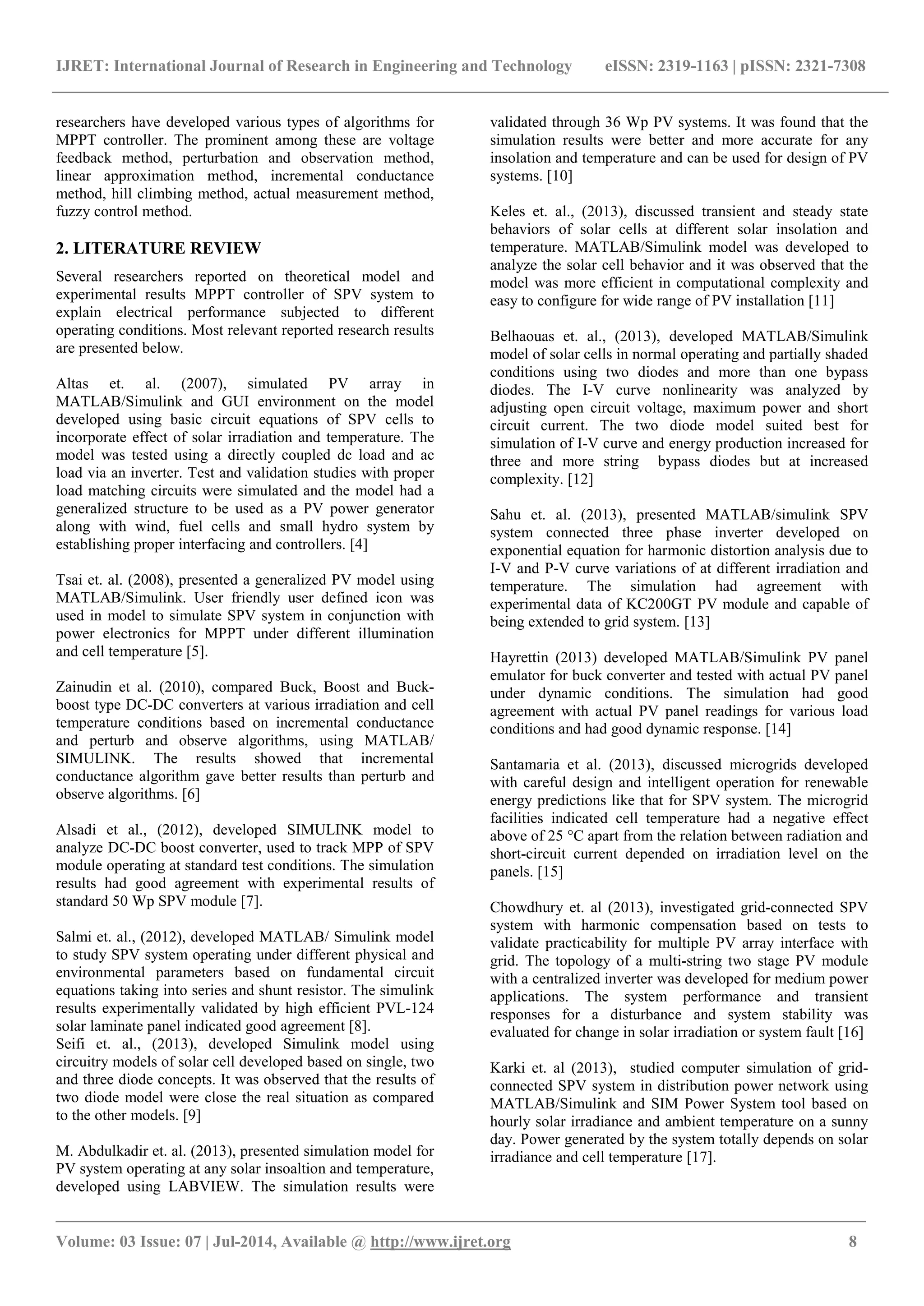 IJRET: International Journal of Research in Engineering and Technology eISSN: 2319-1163 | pISSN: 2321-7308 _______________________________________________________________________________________ Volume: 03 Issue: 07 | Jul-2014, Available @ http://www.ijret.org 8 researchers have developed various types of algorithms for MPPT controller. The prominent among these are voltage feedback method, perturbation and observation method, linear approximation method, incremental conductance method, hill climbing method, actual measurement method, fuzzy control method. 2. LITERATURE REVIEW Several researchers reported on theoretical model and experimental results MPPT controller of SPV system to explain electrical performance subjected to different operating conditions. Most relevant reported research results are presented below. Altas et. al. (2007), simulated PV array in MATLAB/Simulink and GUI environment on the model developed using basic circuit equations of SPV cells to incorporate effect of solar irradiation and temperature. The model was tested using a directly coupled dc load and ac load via an inverter. Test and validation studies with proper load matching circuits were simulated and the model had a generalized structure to be used as a PV power generator along with wind, fuel cells and small hydro system by establishing proper interfacing and controllers. [4] Tsai et. al. (2008), presented a generalized PV model using MATLAB/Simulink. User friendly user defined icon was used in model to simulate SPV system in conjunction with power electronics for MPPT under different illumination and cell temperature [5]. Zainudin et al. (2010), compared Buck, Boost and Buck- boost type DC-DC converters at various irradiation and cell temperature conditions based on incremental conductance and perturb and observe algorithms, using MATLAB/ SIMULINK. The results showed that incremental conductance algorithm gave better results than perturb and observe algorithms. [6] Alsadi et al., (2012), developed SIMULINK model to analyze DC-DC boost converter, used to track MPP of SPV module operating at standard test conditions. The simulation results had good agreement with experimental results of standard 50 Wp SPV module [7]. Salmi et. al., (2012), developed MATLAB/ Simulink model to study SPV system operating under different physical and environmental parameters based on fundamental circuit equations taking into series and shunt resistor. The simulink results experimentally validated by high efficient PVL-124 solar laminate panel indicated good agreement [8]. Seifi et. al., (2013), developed Simulink model using circuitry models of solar cell developed based on single, two and three diode concepts. It was observed that the results of two diode model were close the real situation as compared to the other models. [9] M. Abdulkadir et. al. (2013), presented simulation model for PV system operating at any solar insoaltion and temperature, developed using LABVIEW. The simulation results were validated through 36 Wp PV systems. It was found that the simulation results were better and more accurate for any insolation and temperature and can be used for design of PV systems. [10] Keles et. al., (2013), discussed transient and steady state behaviors of solar cells at different solar insolation and temperature. MATLAB/Simulink model was developed to analyze the solar cell behavior and it was observed that the model was more efficient in computational complexity and easy to configure for wide range of PV installation [11] Belhaouas et. al., (2013), developed MATLAB/Simulink model of solar cells in normal operating and partially shaded conditions using two diodes and more than one bypass diodes. The I-V curve nonlinearity was analyzed by adjusting open circuit voltage, maximum power and short circuit current. The two diode model suited best for simulation of I-V curve and energy production increased for three and more string bypass diodes but at increased complexity. [12] Sahu et. al. (2013), presented MATLAB/simulink SPV system connected three phase inverter developed on exponential equation for harmonic distortion analysis due to I-V and P-V curve variations of at different irradiation and temperature. The simulation had agreement with experimental data of KC200GT PV module and capable of being extended to grid system. [13] Hayrettin (2013) developed MATLAB/Simulink PV panel emulator for buck converter and tested with actual PV panel under dynamic conditions. The simulation had good agreement with actual PV panel readings for various load conditions and had good dynamic response. [14] Santamaria et al. (2013), discussed microgrids developed with careful design and intelligent operation for renewable energy predictions like that for SPV system. The microgrid facilities indicated cell temperature had a negative effect above of 25 °C apart from the relation between radiation and short-circuit current depended on irradiation level on the panels. [15] Chowdhury et. al (2013), investigated grid-connected SPV system with harmonic compensation based on tests to validate practicability for multiple PV array interface with grid. The topology of a multi-string two stage PV module with a centralized inverter was developed for medium power applications. The system performance and transient responses for a disturbance and system stability was evaluated for change in solar irradiation or system fault [16] Karki et. al (2013), studied computer simulation of grid- connected SPV system in distribution power network using MATLAB/Simulink and SIM Power System tool based on hourly solar irradiance and ambient temperature on a sunny day. Power generated by the system totally depends on solar irradiance and cell temperature [17]. 