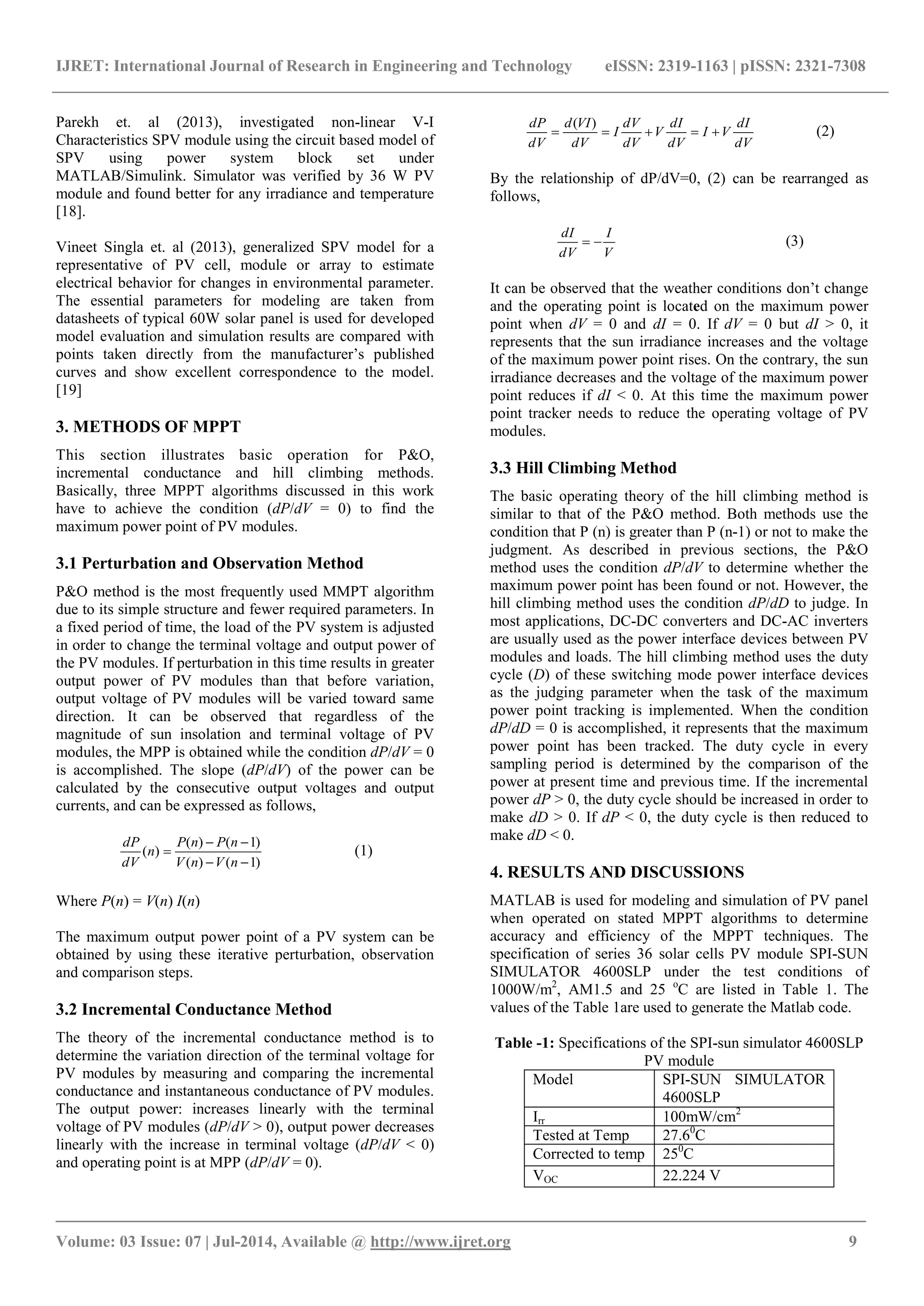 IJRET: International Journal of Research in Engineering and Technology eISSN: 2319-1163 | pISSN: 2321-7308 _______________________________________________________________________________________ Volume: 03 Issue: 07 | Jul-2014, Available @ http://www.ijret.org 9 Parekh et. al (2013), investigated non-linear V-I Characteristics SPV module using the circuit based model of SPV using power system block set under MATLAB/Simulink. Simulator was verified by 36 W PV module and found better for any irradiance and temperature [18]. Vineet Singla et. al (2013), generalized SPV model for a representative of PV cell, module or array to estimate electrical behavior for changes in environmental parameter. The essential parameters for modeling are taken from datasheets of typical 60W solar panel is used for developed model evaluation and simulation results are compared with points taken directly from the manufacturer’s published curves and show excellent correspondence to the model. [19] 3. METHODS OF MPPT This section illustrates basic operation for P&O, incremental conductance and hill climbing methods. Basically, three MPPT algorithms discussed in this work have to achieve the condition (dP/dV = 0) to find the maximum power point of PV modules. 3.1 Perturbation and Observation Method P&O method is the most frequently used MMPT algorithm due to its simple structure and fewer required parameters. In a fixed period of time, the load of the PV system is adjusted in order to change the terminal voltage and output power of the PV modules. If perturbation in this time results in greater output power of PV modules than that before variation, output voltage of PV modules will be varied toward same direction. It can be observed that regardless of the magnitude of sun insolation and terminal voltage of PV modules, the MPP is obtained while the condition dP/dV = 0 is accomplished. The slope (dP/dV) of the power can be calculated by the consecutive output voltages and output currents, and can be expressed as follows, )1()( )1()( )(    nVnV nPnP n dV dP (1) Where P(n) = V(n) I(n) The maximum output power point of a PV system can be obtained by using these iterative perturbation, observation and comparison steps. 3.2 Incremental Conductance Method The theory of the incremental conductance method is to determine the variation direction of the terminal voltage for PV modules by measuring and comparing the incremental conductance and instantaneous conductance of PV modules. The output power: increases linearly with the terminal voltage of PV modules (dP/dV > 0), output power decreases linearly with the increase in terminal voltage (dP/dV < 0) and operating point is at MPP (dP/dV = 0). dV dI VI dV dI V dV dV I dV VId dV dP  )( (2) By the relationship of dP/dV=0, (2) can be rearranged as follows, V I dV dI  (3) It can be observed that the weather conditions don’t change and the operating point is located on the maximum power point when dV = 0 and dI = 0. If dV = 0 but dI > 0, it represents that the sun irradiance increases and the voltage of the maximum power point rises. On the contrary, the sun irradiance decreases and the voltage of the maximum power point reduces if dI < 0. At this time the maximum power point tracker needs to reduce the operating voltage of PV modules. 3.3 Hill Climbing Method The basic operating theory of the hill climbing method is similar to that of the P&O method. Both methods use the condition that P (n) is greater than P (n-1) or not to make the judgment. As described in previous sections, the P&O method uses the condition dP/dV to determine whether the maximum power point has been found or not. However, the hill climbing method uses the condition dP/dD to judge. In most applications, DC-DC converters and DC-AC inverters are usually used as the power interface devices between PV modules and loads. The hill climbing method uses the duty cycle (D) of these switching mode power interface devices as the judging parameter when the task of the maximum power point tracking is implemented. When the condition dP/dD = 0 is accomplished, it represents that the maximum power point has been tracked. The duty cycle in every sampling period is determined by the comparison of the power at present time and previous time. If the incremental power dP > 0, the duty cycle should be increased in order to make dD > 0. If dP < 0, the duty cycle is then reduced to make dD < 0. 4. RESULTS AND DISCUSSIONS MATLAB is used for modeling and simulation of PV panel when operated on stated MPPT algorithms to determine accuracy and efficiency of the MPPT techniques. The specification of series 36 solar cells PV module SPI-SUN SIMULATOR 4600SLP under the test conditions of 1000W/m2 , AM1.5 and 25 o C are listed in Table 1. The values of the Table 1are used to generate the Matlab code. Table -1: Specifications of the SPI-sun simulator 4600SLP PV module Model SPI-SUN SIMULATOR 4600SLP Irr 100mW/cm2 Tested at Temp 27.60 C Corrected to temp 250 C VOC 22.224 V 