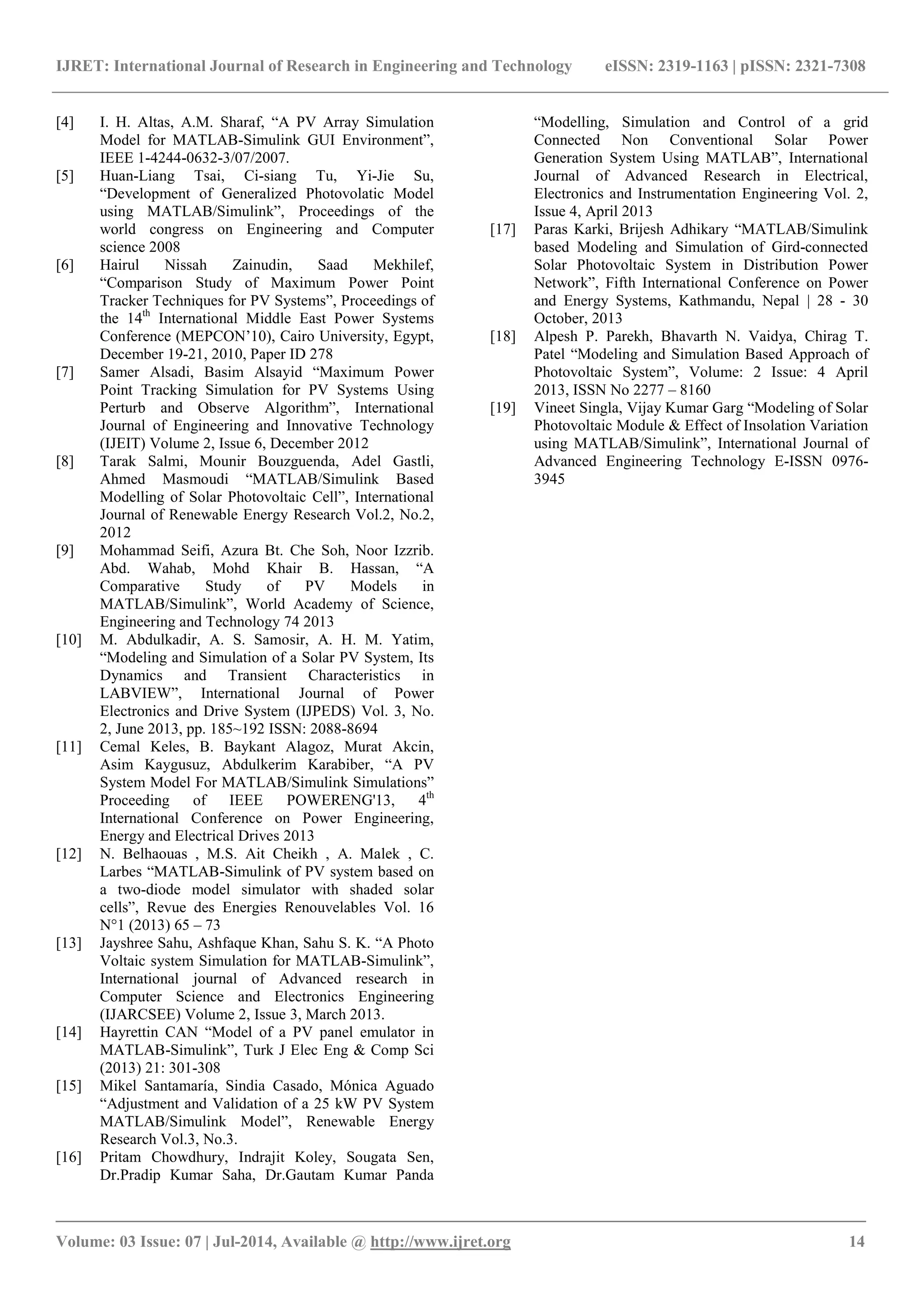 IJRET: International Journal of Research in Engineering and Technology eISSN: 2319-1163 | pISSN: 2321-7308 _______________________________________________________________________________________ Volume: 03 Issue: 07 | Jul-2014, Available @ http://www.ijret.org 14 [4] I. H. Altas, A.M. Sharaf, “A PV Array Simulation Model for MATLAB-Simulink GUI Environment”, IEEE 1-4244-0632-3/07/2007. [5] Huan-Liang Tsai, Ci-siang Tu, Yi-Jie Su, “Development of Generalized Photovolatic Model using MATLAB/Simulink”, Proceedings of the world congress on Engineering and Computer science 2008 [6] Hairul Nissah Zainudin, Saad Mekhilef, “Comparison Study of Maximum Power Point Tracker Techniques for PV Systems”, Proceedings of the 14th International Middle East Power Systems Conference (MEPCON’10), Cairo University, Egypt, December 19-21, 2010, Paper ID 278 [7] Samer Alsadi, Basim Alsayid “Maximum Power Point Tracking Simulation for PV Systems Using Perturb and Observe Algorithm”, International Journal of Engineering and Innovative Technology (IJEIT) Volume 2, Issue 6, December 2012 [8] Tarak Salmi, Mounir Bouzguenda, Adel Gastli, Ahmed Masmoudi “MATLAB/Simulink Based Modelling of Solar Photovoltaic Cell”, International Journal of Renewable Energy Research Vol.2, No.2, 2012 [9] Mohammad Seifi, Azura Bt. Che Soh, Noor Izzrib. Abd. Wahab, Mohd Khair B. Hassan, “A Comparative Study of PV Models in MATLAB/Simulink”, World Academy of Science, Engineering and Technology 74 2013 [10] M. Abdulkadir, A. S. Samosir, A. H. M. Yatim, “Modeling and Simulation of a Solar PV System, Its Dynamics and Transient Characteristics in LABVIEW”, International Journal of Power Electronics and Drive System (IJPEDS) Vol. 3, No. 2, June 2013, pp. 185~192 ISSN: 2088-8694 [11] Cemal Keles, B. Baykant Alagoz, Murat Akcin, Asim Kaygusuz, Abdulkerim Karabiber, “A PV System Model For MATLAB/Simulink Simulations” Proceeding of IEEE POWERENG'13, 4th International Conference on Power Engineering, Energy and Electrical Drives 2013 [12] N. Belhaouas , M.S. Ait Cheikh , A. Malek , C. Larbes “MATLAB-Simulink of PV system based on a two-diode model simulator with shaded solar cells”, Revue des Energies Renouvelables Vol. 16 N°1 (2013) 65 – 73 [13] Jayshree Sahu, Ashfaque Khan, Sahu S. K. “A Photo Voltaic system Simulation for MATLAB-Simulink”, International journal of Advanced research in Computer Science and Electronics Engineering (IJARCSEE) Volume 2, Issue 3, March 2013. [14] Hayrettin CAN “Model of a PV panel emulator in MATLAB-Simulink”, Turk J Elec Eng & Comp Sci (2013) 21: 301-308 [15] Mikel Santamaría, Sindia Casado, Mónica Aguado “Adjustment and Validation of a 25 kW PV System MATLAB/Simulink Model”, Renewable Energy Research Vol.3, No.3. [16] Pritam Chowdhury, Indrajit Koley, Sougata Sen, Dr.Pradip Kumar Saha, Dr.Gautam Kumar Panda “Modelling, Simulation and Control of a grid Connected Non Conventional Solar Power Generation System Using MATLAB”, International Journal of Advanced Research in Electrical, Electronics and Instrumentation Engineering Vol. 2, Issue 4, April 2013 [17] Paras Karki, Brijesh Adhikary “MATLAB/Simulink based Modeling and Simulation of Gird-connected Solar Photovoltaic System in Distribution Power Network”, Fifth International Conference on Power and Energy Systems, Kathmandu, Nepal | 28 - 30 October, 2013 [18] Alpesh P. Parekh, Bhavarth N. Vaidya, Chirag T. Patel “Modeling and Simulation Based Approach of Photovoltaic System”, Volume: 2 Issue: 4 April 2013, ISSN No 2277 – 8160 [19] Vineet Singla, Vijay Kumar Garg “Modeling of Solar Photovoltaic Module & Effect of Insolation Variation using MATLAB/Simulink”, International Journal of Advanced Engineering Technology E-ISSN 0976- 3945 